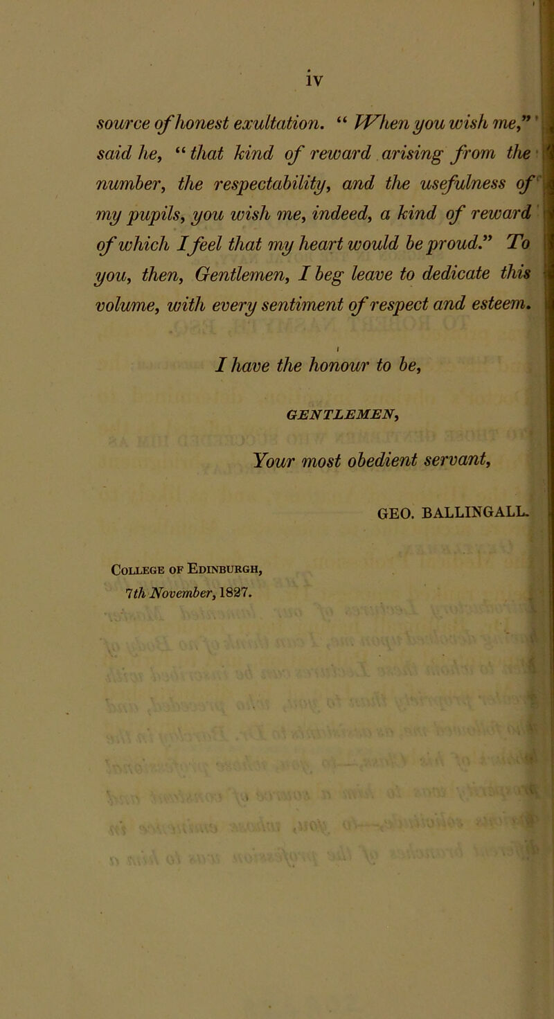 IV source of honest exultation. “ When you wish me”' said he, “ that kind of reward arising from the number, the respectability, and the usefulness of my pupils, you wish me, indeed, a kind of reward of which I feel that my heart would be proud” To you, then, Gentlemen, I beg leave to dedicate this • volume, with every sentiment of respect and esteem. i I have the honour to be, GENTLEMEN, Your most obedient servant, GEO. BALLINGALL. College of Edinburgh, 1th November, 1827.