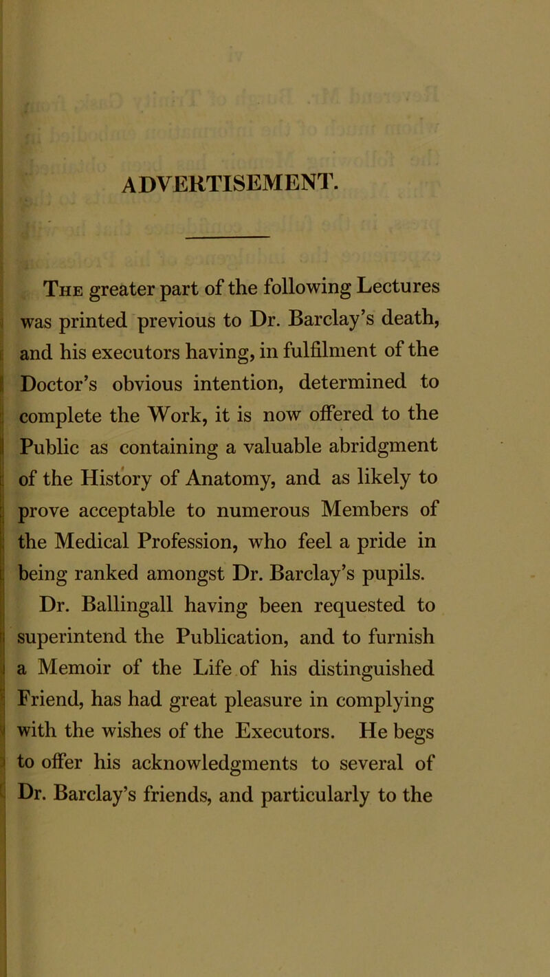 ADVERTISEMENT. The greater part of the following Lectures was printed previous to Dr. Barclay’s death, and his executors having, in fulfilment of the i Doctor’s obvious intention, determined to complete the Work, it is now offered to the Public as containing a valuable abridgment of the History of Anatomy, and as likely to prove acceptable to numerous Members of the Medical Profession, who feel a pride in being ranked amongst Dr. Barclay’s pupils. Dr. Ballingall having been requested to superintend the Publication, and to furnish a Memoir of the Life of his distinguished Friend, has had great pleasure in complying with the wishes of the Executors. He begs I to offer his acknowledgments to several of Dr. Barclay’s friends, and particularly to the I