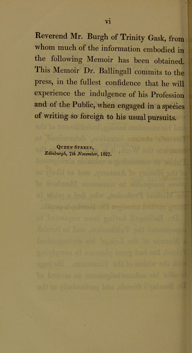 Reverend Mr. Burgh of Trinity Gask, from whom much of the information embodied in the following Memoir has been obtained. This Memoir Dr. Ballingall commits to the press, in the fullest confidence that he will expeiience the indulgence of his Profession and of the Public, when engaged in a species of writing so foreign to his usual pursuits. Queek Street, Edinburgh, 1th November, 1827-