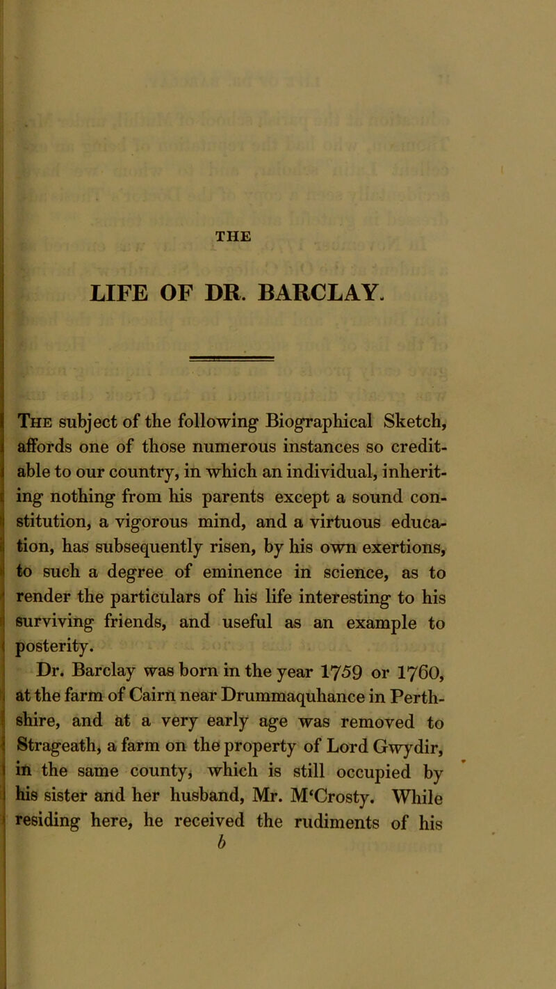 THE LIFE OF DR. BARCLAY. The subject of the following Biographical Sketch, affords one of those numerous instances so credit- able to our country, in which an individual, inherit- ing nothing from his parents except a sound con- stitution, a vigorous mind, and a virtuous educa- tion, has subsequently risen, by his own exertions, to such a degree of eminence in science, as to render the particulars of his life interesting to his surviving friends, and useful as an example to posterity. Dr. Barclay was born in the year 1759 or I76O, at the farm of Cairn near Drummaquhance in Perth- shire, and at a very early age was removed to Strageath, a farm on the property of Lord Gwydir, in the same county, which is still occupied by his sister and her husband, Mr. M‘Crosty. While residing here, he received the rudiments of his b