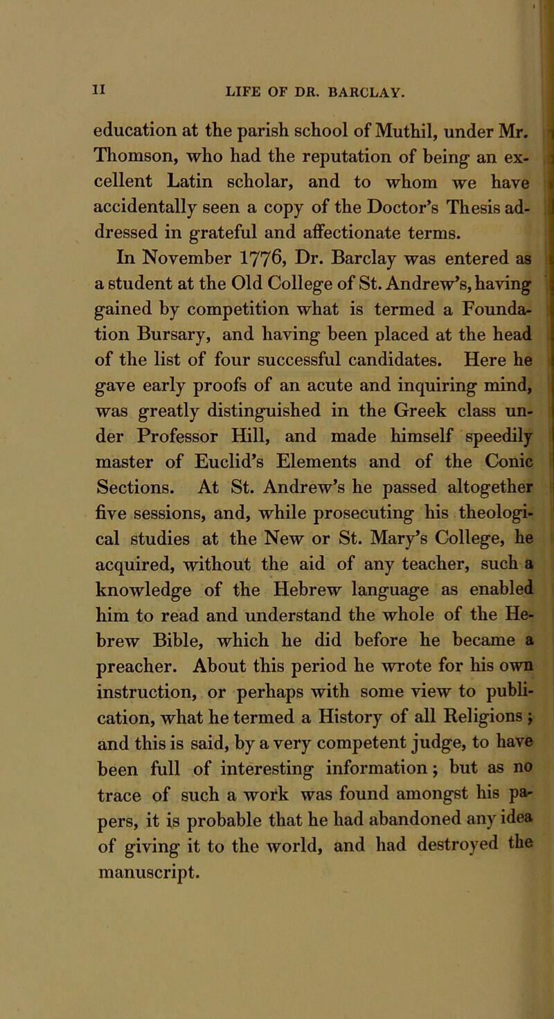 education at the parish school of Muthil, under Mr. Thomson, who had the reputation of being an ex- cellent Latin scholar, and to whom we have accidentally seen a copy of the Doctor’s Thesis ad- dressed in grateful and affectionate terms. In November 1776, Dr. Barclay was entered as a student at the Old College of St. Andrew’s, having gained by competition what is termed a Founda- tion Bursary, and having been placed at the head of the list of four successful candidates. Here he gave early proofs of an acute and inquiring mind, was greatly distinguished in the Greek class un- der Professor Hill, and made himself speedily master of Euclid’s Elements and of the Conic Sections. At St. Andrew’s he passed altogether five sessions, and, while prosecuting his theologi- cal studies at the New or St. Mary’s College, he acquired, without the aid of any teacher, such a knowledge of the Hebrew language as enabled him to read and understand the whole of the He- brew Bible, which he did before he became a preacher. About this period he wrote for his own instruction, or perhaps with some view to publi- cation, what he termed a History of all Religions j and this is said, by a very competent judge, to have been full of interesting information; but as no trace of such a work was found amongst his pa- pers, it is probable that he had abandoned any idea of giving it to the world, and had destroyed the manuscript.