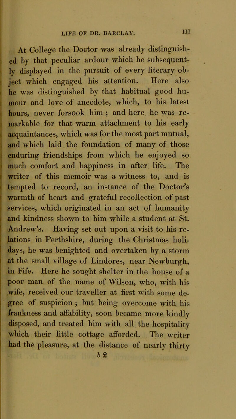 At College the Doctor was already distinguish- ed by that peculiar ardour which he subsequent- ly displayed in the pursuit of every literary ob- ject which engaged his attention. Here also he was distinguished by that habitual good hu- mour and love of anecdote, which, to his latest hours, never forsook him ; and here he was re- markable for that warm attachment to his early acquaintances, which was for the most part mutual, and which laid the foundation of many of those enduring friendships from which he enjoyed so much comfort and happiness in after life. The writer of this memoir was a witness to, and is tempted to record, an instance of the Doctor’s warmth of heart and grateful recollection of past services, which originated in an act of humanity and kindness shown to him while a student at St. Andrew’s. Having set out upon a visit to his re- lations in Perthshire, during the Christmas holi- days, he was benighted and overtaken by a storm at the small village of Lindores, near Newburgh, in Fife. Here he sought shelter in the house of a poor man of the name of Wilson, who, with his wife, received our traveller at first with some de- gree of suspicion ; but being overcome with his frankness and affability, soon became more kindly disposed, and treated him with all the hospitality which their little cottage afforded. The writer had the pleasure, at the distance of nearly thirty 62