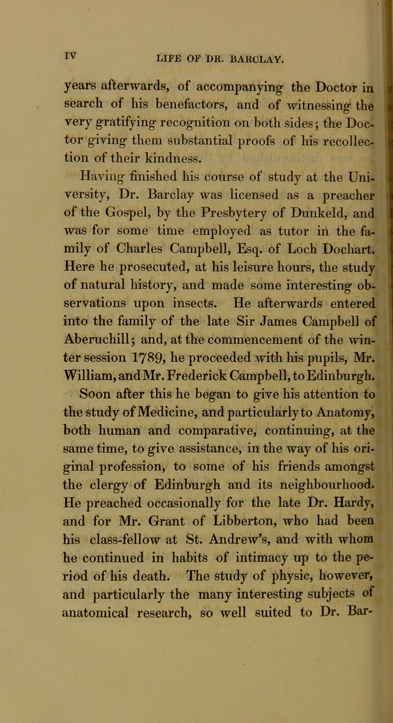 years afterwards, of accompanying the Doctor in search of his benefactors, and of witnessing the very gratifying recognition on both sides; the Doc- tor giving them substantial proofs of his recollec- tion of their kindness. Having finished his course of study at the Uni- versity, Dr. Barclay was licensed as a preacher of the Gospel, by the Presbytery of Dunkeld, and was for some time employed as tutor in the fa- mily of Charles Campbell, Esq. of Loch Dochart. Here he prosecuted, at his leisure hours, the study of natural history, and made some interesting ob- servations upon insects. He afterwards entered into the family of the late Sir James Campbell of Aberuchill; and, at the commencement of the win- ter session 1789, he proceeded with his pupils, Mr. William, and Mr. Frederick Campbell, to Edinburgh. Soon after this he began to give his attention to the study of Medicine, and particularly to Anatomy, both human and comparative, continuing, at the same time, to give assistance, in the way of his ori- ginal profession, to some of his friends amongst the clergy of Edinburgh and its neighbourhood. He preached occasionally for the late Dr. Hardy, and for Mr. Grant of Libberton, who had been his class-fellow at St. Andrew’s, and with whom he continued in habits of intimacy up to the pe- riod of his death. The study of physic, however, and particularly the many interesting subjects of anatomical research, so well suited to Dr. Bar-