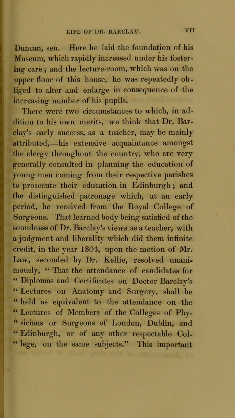VTI Duncan, sen. Here he laid the foundation of his Museum, which rapidly increased under his foster- ing care ; and the lecture-room, which was on the upper floor of this house, he was repeatedly ob- liged to alter and enlarge in consequence of the increasing number of his pupils. There were two circumstances to which, in ad- dition to his own merits, we think that Dr. Bar- clay’s early success, as a teacher, may be mainly attributed,—his extensive acquaintance amongst the clergy throughout the country, who are very generally consulted in planning the education of young men coming from their respective parishes to prosecute their education in Edinburgh; and the distinguished patronage which, at an early period, he received from the Royal College of Surgeons. That learned body being satisfied of the soundness of Dr. Barclay’s views as a teacher, with a judgment and liberality which did them infinite credit, in the year 1804, upon the motion of Mr. Law, seconded by Dr. Kellie, resolved unani- mously, “ That the attendance of candidates for “ Diplomas and Certificates on Doctor Barclay’s “ Lectures on Anatomy and Surgery, shall be “ held as equivalent to the attendance on the “ Lectures of Members of the Colleges of Phy- “ sicians or Surgeons of London, Dublin, and “ Edinburgh, or of any other respectable Col- “ lege, on the same subjects.” This important