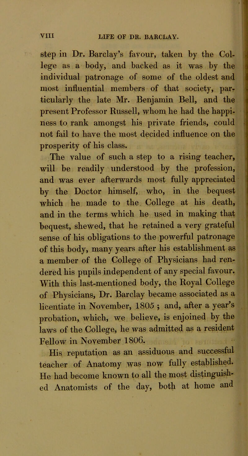 step in Dr. Barclay’s favour, taken by the Col- lege as a body, and backed as it was by the individual patronage of some of the oldest and most influential members of that society, par- ticularly the late Mr. Benjamin Bell, and the present Professor Russell, whom he had the happi- ness to rank amongst his private friends, could not fail to have the most decided influence on the prosperity of his class. The value of such a step to a rising teacher, will be readily understood by the profession, and was ever afterwards most fully appreciated by the Doctor himself, who, in the bequest which he made to the College at his death, and in the terms which he used in making that bequest, shewed, that he retained a very grateful sense of his obligations to the powerful patronage of this body, many years after his establishment as a member of the College of Physicians had ren- dered his pupils independent of any special favour. With this last-mentioned body, the Royal College of Physicians, Dr. Barclay became associated as a licentiate in November, 1805 ; and, after a year’s probation, which, we believe, is enjoined by the laws of the College, he was admitted as a resident Fellow in November 1806. His reputation as an assiduous and successful teacher of Anatomy was now fully established. He had become known to all the most distinguish- ed Anatomists of the day, both at home and