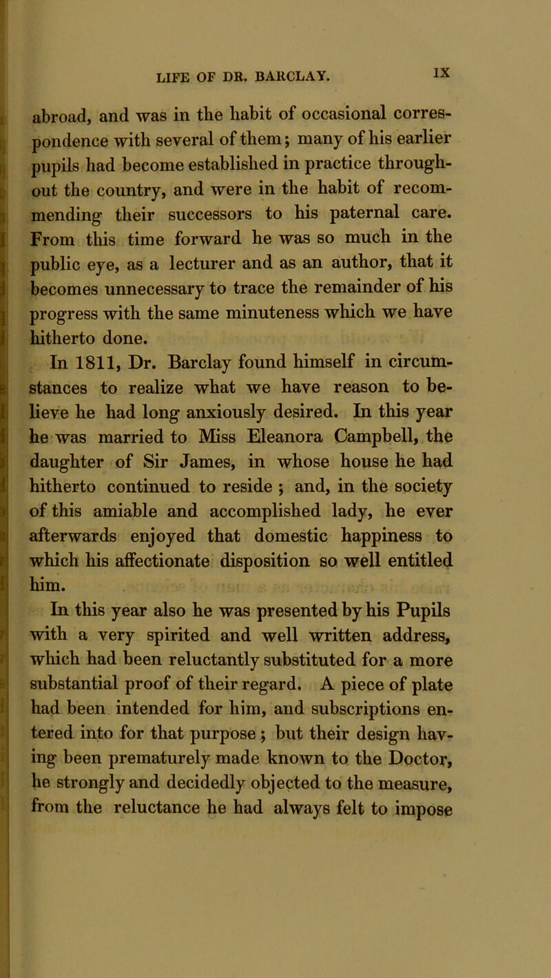 abroad, and was in the habit of occasional corres- pondence with several of them; many of his earlier pupils had become established in practice through- out the country, and were in the habit of recom- mending their successors to his paternal care. From this time forward he was so much in the public eye, as a lecturer and as an author, that it becomes unnecessary to trace the remainder of his progress with the same minuteness which we have hitherto done. In 1811, Dr. Barclay found himself in circum- stances to realize what we have reason to be- lieve he had long anxiously desired. In this year he was married to Miss Eleanora Campbell, the daughter of Sir James, in whose house he had hitherto continued to reside ; and, in the society of this amiable and accomplished lady, he ever afterwards enjoyed that domestic happiness to which his affectionate disposition so well entitled him. In this year also he was presented by his Pupils with a very spirited and well written address, which had been reluctantly substituted for a more substantial proof of their regard. A piece of plate had been intended for him, and subscriptions en- tered into for that purpose ; but their design hav- ing been prematurely made known to the Doctor, he strongly and decidedly objected to the measure, from the reluctance he had always felt to impose