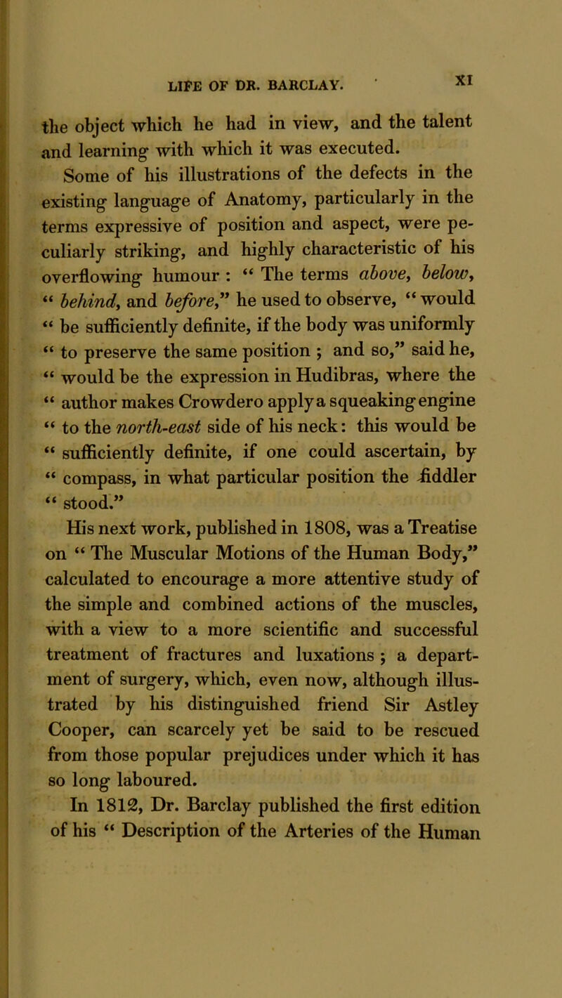 the object which he had in view, and the talent and learning with which it was executed. Some of his illustrations of the defects in the existing language of Anatomy, particularly in the terms expressive of position and aspect, were pe- culiarly striking, and highly characteristic of his overflowing humour : “ The terms above, below, “ behind, and before” he used to observe, “ would “ be sufficiently definite, if the body was uniformly “ to preserve the same position ; and so,” said he, “ would be the expression in Hudibras, where the “ author makes Crowdero apply a squeaking engine “ to the north-east side of his neck: this would be “ sufficiently definite, if one could ascertain, by “ compass, in what particular position the fiddler “ stood.” His next work, published in 1808, was a Treatise on “ The Muscular Motions of the Human Body,” calculated to encourage a more attentive study of the simple and combined actions of the muscles, with a view to a more scientific and successful treatment of fractures and luxations ; a depart- ment of surgery, which, even now, although illus- trated by his distinguished friend Sir Astley Cooper, can scarcely yet be said to be rescued from those popular prejudices under which it has so long laboured. In 1812, Dr. Barclay published the first edition of his “ Description of the Arteries of the Human