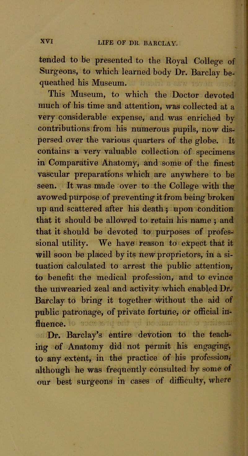 tended to be presented to the Royal College of Surgeons, to which learned body Dr. Barclay be- queathed his Museum. This Museum, to which the Doctor devoted much of his time and attention, was collected at a very considerable expense, and was enriched by contributions from his numerous pupils, now dis- persed over the various quarters of the globe. It contains a very valuable collection of specimens in Comparative Anatomy, and some of the finest vascular preparations which are anywhere to be seen. It was made over to the College with the avowed purpose of preventing it from being broken up and scattered after his death; upon condition that it should be allowed to retain his name ; and that it should be devoted to purposes of profes- sional utility. We have reason to expect that it will soon be placed by its new proprietors, in a si- tuation calculated to arrest the public attention, to benefit the medical profession, and to evince the unwearied zeal and activity which enabled Dr. Barclay to bring it together without the aid of public patronage, of private fortune, or official in- fluence. Dr. Barclay’s entire devotion to the teach- ing of Anatomy did not permit his engaging, to any extent, in the practice of his profession, although he was frequently consulted by some of our best surgeons in cases of difficulty, where