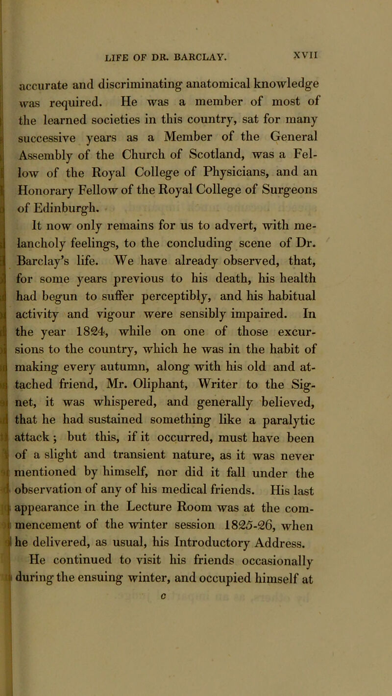 i—i accurate and discriminating anatomical knowledge was required. He was a member of most of the learned societies in this country, sat for many successive years as a Member of the General Assembly of the Church of Scotland, was a Fel- low of the Royal College of Physicians, and an Honorary Fellow of the Royal College of Surgeons of Edinburgh. It now only remains for us to advert, with me- lancholy feelings, to the concluding scene of Dr. Barclay’s life. We have already observed, that, for some years previous to his death, his health had begun to suffer perceptibly, and his habitual activity and vigour were sensibly impaired. In Sthe year 1824, while on one of those excur- sions to the country, which he was in the habit of making every autumn, along with his old and at- tached friend, Mr. Oliphant, Writer to the Sig- i net, it was whispered, and generally believed, ! that he had sustained something like a paralytic r attack; but this, if it occurred, must have been I of a slight and transient nature, as it was never mentioned by himself, nor did it fall under the I observation of any of his medical friends. His last i appearance in the Lecture Room was at the com- s mencement of the winter session 1825-26, when 1 he delivered, as usual, his Introductory Address. He continued to visit his friends occasionally during the ensuing winter, and occupied himself at c