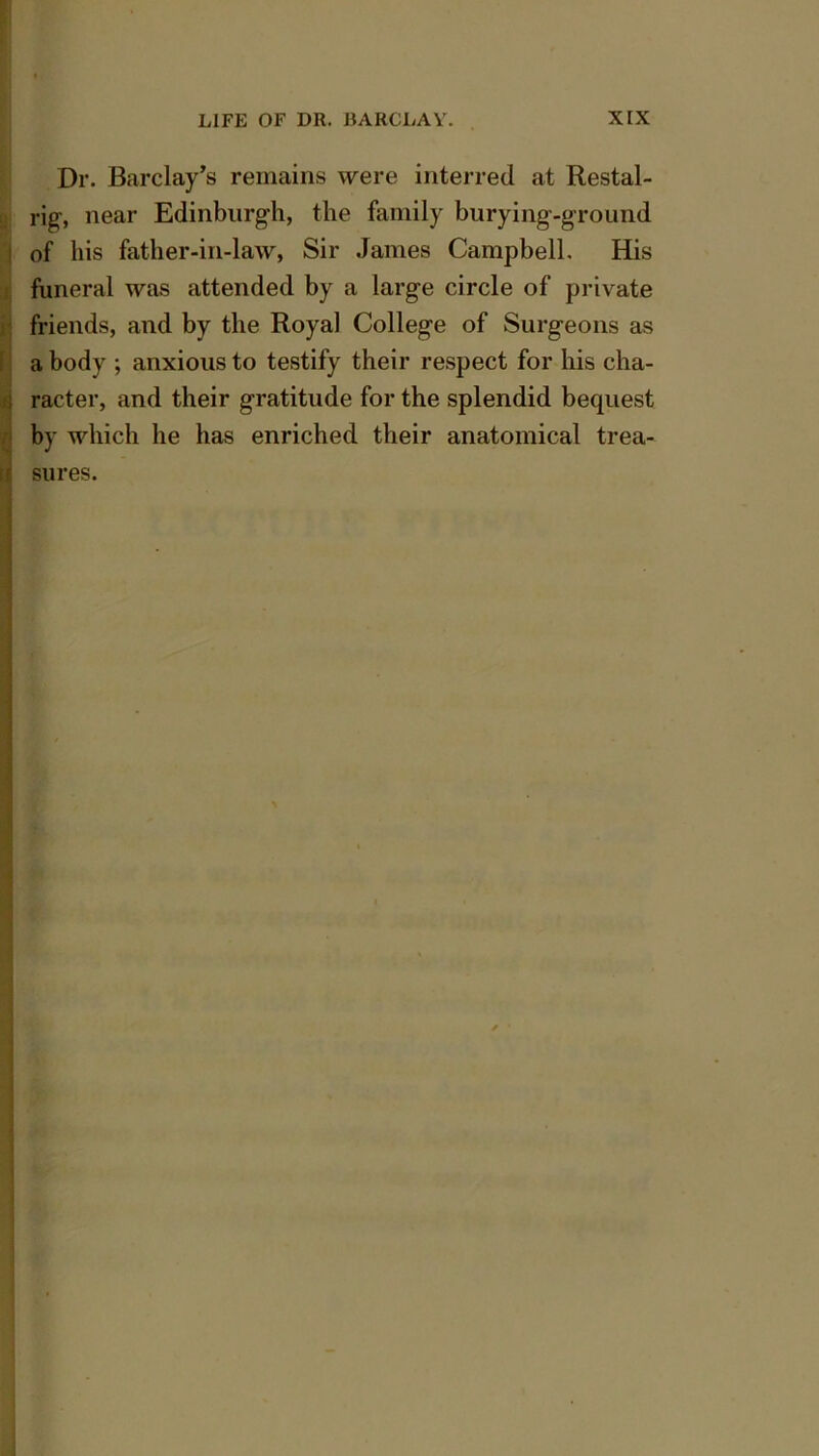 Dr. Barclay’s remains were interred at Restal- rig-, near Edinburgh, the family burying-ground of his father-in-law, Sir James Campbell. His funeral was attended by a large circle of private friends, and by the Royal College of Surgeons as a body ; anxious to testify their respect for his cha- : racter, and their gratitude for the splendid bequest by which he has enriched their anatomical trea-