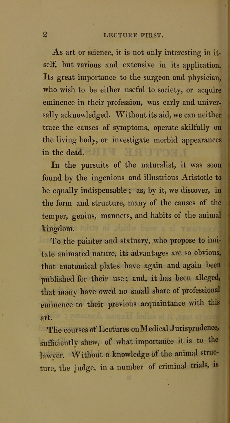 As art or science, it is not only interesting in it- self, but various and extensive in its application. Its great importance to the surgeon and physician, who wish to be either useful to society, or acquire eminence in their profession, was early and univer- sally acknowledged. Without its aid, we can neither . trace the causes of symptoms, operate skilfully on the living body, or investigate morbid appearances in the dead. In the pursuits of the naturalist, it was soon found by the ingenious and illustrious Aristotle to be equally indispensable ; as, by it, we discover, in the form and structure, many of the causes of the temper, genius, manners, and habits of the animal kingdom. To the painter and statuary, who propose to imi- tate animated nature, its advantages are so obvious, that anatomical plates have again and again been published for their use; and, it has been alleged, that many have owed no small share of professional eminence to their previous acquaintance with this art. The courses of Lectures on Medical Jurisprudence, sufficiently shew, of what importance it is to the lawyer. Without a knowledge of the animal struc- ture, the judge, in a number of criminal trials, is