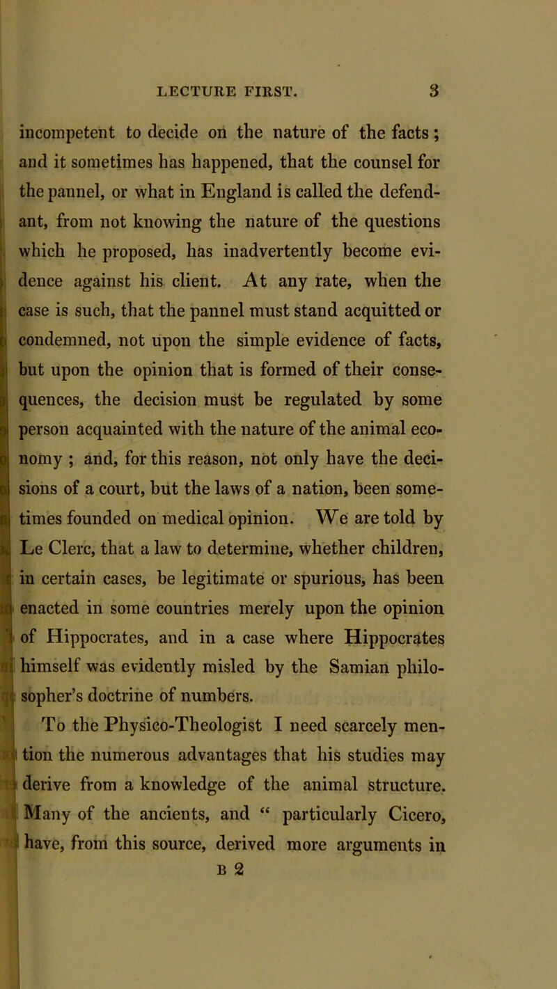 incompetent to decide on the nature of the facts; and it sometimes has happened, that the counsel for the pannel, or what in England is called the defend- ant, from not knowing the nature of the questions which he proposed, has inadvertently become evi- dence against his client. At any rate, when the case is such, that the pannel must stand acquitted or condemned, not upon the simple evidence of facts, but upon the opinion that is formed of their conse- quences, the decision must be regulated by some person acquainted with the nature of the animal eco- nomy ; and, for this reason, not only have the deci- sions of a court, but the laws of a nation, been some- times founded on medical opinion. We are told by Le Clerc, that a law to determine, whether children, in certain cases, be legitimate or spurious, has been enacted in some countries merely upon the opinion of Hippocrates, and in a case where Hippocrates himself was evidently misled by the Samian philo- sopher’s doctrine of numbers. To the Physico-Theologist I need scarcely men- tion the numerous advantages that his studies may ) derive from a knowledge of the animal structure. Many of the ancients, and “ particularly Cicero, have, from this source, derived more arguments in b 2 t