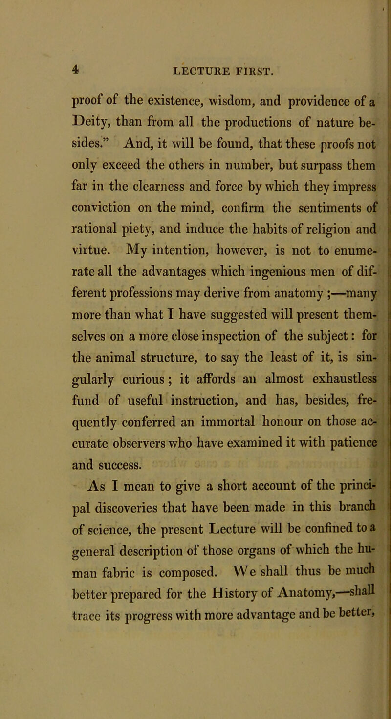 proof of the existence, wisdom, and providence of a Deity, than from all the productions of nature be- sides.” And, it will be found, that these proofs not only exceed the others in number, but surpass them far in the clearness and force by which they impress conviction on the mind, confirm the sentiments of rational piety, and induce the habits of religion and virtue. My intention, however, is not to enume- rate all the advantages which ingenious men of dif- ferent professions may derive from anatomy ;—many more than what I have suggested will present them- selves on a more close inspection of the subject: for the animal structure, to say the least of it, is sin- gularly curious; it affords an almost exhaustless fund of useful instruction, and has, besides, fre- quently conferred an immortal honour on those ac- curate observers who have examined it with patience and success. As I mean to give a short account of the princi- pal discoveries that have been made in this branch of science, the present Lecture will be confined to a general description of those organs of which the hu- man fabric is composed. We shall thus be much better prepared for the History of Anatomy,—shall trace its progress with more advantage and be better,