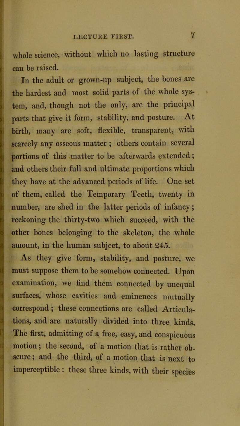 jj whole science, without which no lasting structure can be raised. In the adult or grown-up subject, the bones are the hardest and most solid parts of the whole sys- tem, and, though not the only, are the principal parts that give it form, stability, and posture. At birth, many are soft, flexible, transparent, with scarcely any osseous matter ; others contain several portions of this matter to be afterwards extended; and others their full and ultimate proportions which they have at the advanced periods of life. One set of them, called the Temporary Teeth, twenty in number, are shed in the latter periods of infancy; reckoning the thirty-two which succeed, with the other bones belonging to the skeleton, the whole amount, in the human subject, to about 245. As they give form, stability, and posture, we must suppose them to be somehow connected. Upon examination, we find them connected by unequal 1 surfaces, whose cavities and eminences mutually correspond ; these connections are called Articula- tions, and are naturally divided into three kinds. The first, admitting of a free, easy, and conspicuous motion; the second, of a motion that is rather ob- scure ; and the third, of a motion that is next to imperceptible : these three kinds, with their species
