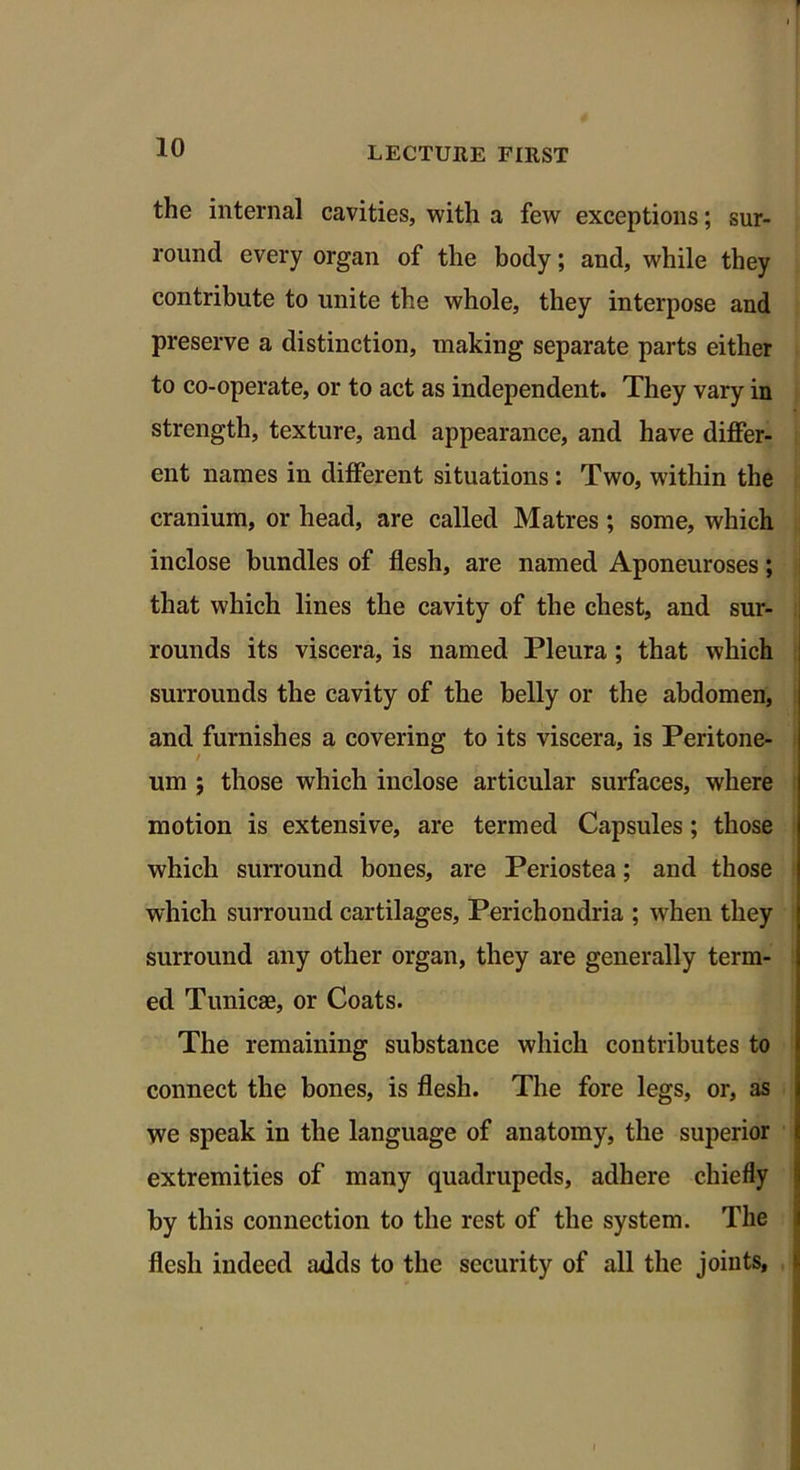 the internal cavities, with a few exceptions; sur- round every organ of the body; and, while they contribute to unite the whole, they interpose and preserve a distinction, making separate parts either to co-operate, or to act as independent. They vary in strength, texture, and appearance, and have differ- ent names in different situations : Two, within the cranium, or head, are called Matres ; some, which inclose bundles of flesh, are named Aponeuroses; that which lines the cavity of the chest, and sur- rounds its viscera, is named Pleura ; that which surrounds the cavity of the belly or the abdomen, and furnishes a covering to its viscera, is Peritone- um ; those which inclose articular surfaces, where motion is extensive, are termed Capsules; those which surround bones, are Periostea; and those which surround cartilages, Perichondria ; when they surround any other organ, they are generally term- ed Tunicas, or Coats. The remaining substance which contributes to connect the bones, is flesh. The fore legs, or, as we speak in the language of anatomy, the superior extremities of many quadrupeds, adhere chiefly by this connection to the rest of the system. The flesh indeed adds to the security of all the joints, '»