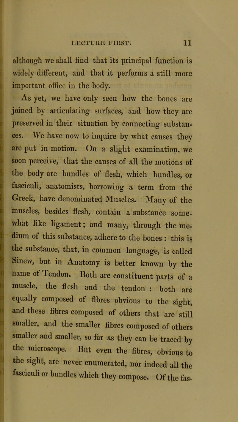 r although we shall find that its principal function is widely different, and that it performs a still more important office in the body. As yet, we have only seen how the bones are joined by articulating surfaces, and how they are preserved in their situation by connecting substan- ces. We have now to inquire by what causes they are put in motion. On a slight examination, we soon perceive, that the causes of all the motions of the body are bundles of flesh, which bundles, or fasciculi, anatomists, borrowing a term from the Greek, have denominated Muscles. Many of the muscles, besides flesh, contain a substance some- what like ligament; and many, through the me- dium of this substance, adhere to the bones : this is the substance, that, in common language, is called Smew, but in Anatomy is better known by the name of Tendon. Both are constituent parts of a c muscle, the flesh and the tendon : both are equally composed of fibres obvious to the sight, and these fibres composed of others that are still smaller, and the smaller fibres composed of others smaller and smaller, so far as they can be traced by the microscope. But even the fibres, obvious to the sight, are never enumerated, nor indeed all the fasciculi or bundles which they compose. Of the fas-