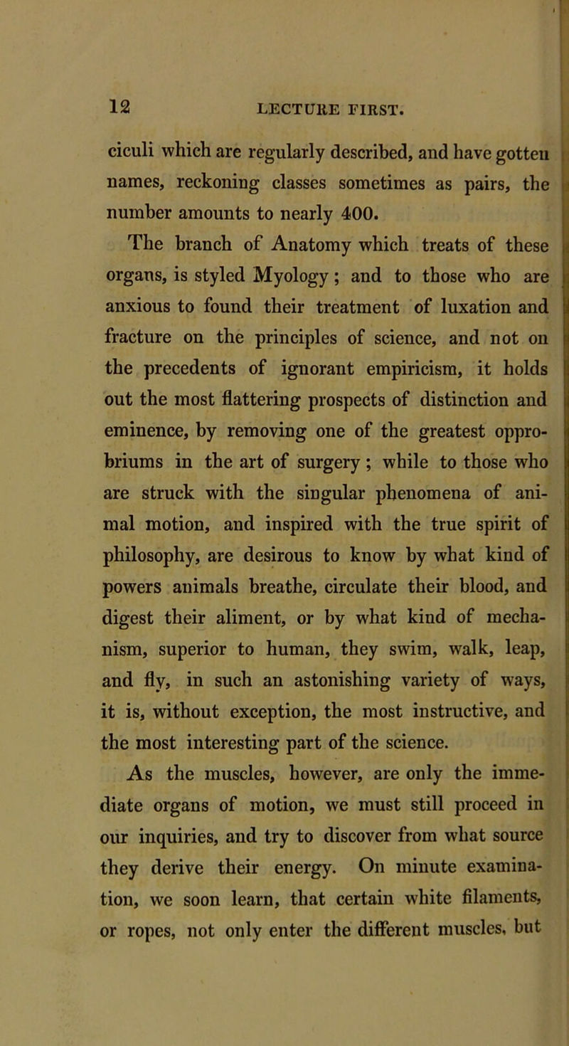 ciculi which are regularly described, and have gotten names, reckoning classes sometimes as pairs, the number amounts to nearly 400. The branch of Anatomy which treats of these organs, is styled Myology; and to those who are anxious to found their treatment of luxation and fracture on the principles of science, and not on the precedents of ignorant empiricism, it holds out the most flattering prospects of distinction and eminence, by removing one of the greatest oppro- briums in the art of surgery ; while to those who are struck with the singular phenomena of ani- mal motion, and inspired with the true spirit of philosophy, are desirous to know by what kind of powers animals breathe, circulate their blood, and digest their aliment, or by what kind of mecha- nism, superior to human, they swim, walk, leap, and fly, in such an astonishing variety of ways, it is, without exception, the most instructive, and the most interesting part of the science. As the muscles, however, are only the imme- diate organs of motion, we must still proceed in our inquiries, and try to discover from what source they derive their energy. On minute examina- tion, we soon learn, that certain white filaments, or ropes, not only enter the different muscles, but