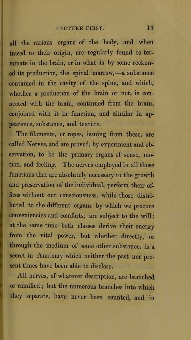 all the various organs of the body, and when traced to their origin, are regularly found to ter- minate in the brain, or in what is by some reckon- ed its production, the spinal marrow,—a substance contained in the cavity of the spine, and which, whether a production of the brain or not, is con- nected with the brain, continued from the brain, conjoined with it in function, and similar in ap- pearance, substance, and texture. The filaments, or ropes, issuing from these, are called Nerves, and are proved, by experiment and ob- servation, to be the primary organs of sense, mo- tion, and feeling. The nerves employed in all those functions that are absolutely necessary to the growth and preservation of the individual, perform their of- fices without our consciousness, while those distri- buted to the different organs by which we procure conveniencies and comforts, are subject to the will: at the same time both classes derive their energy from the vital power, but whether directly, or through the medium of some other substance, is a secret in Anatomy which neither the past nor pre- r.i sent times have been able to disclose. All nerves, of whatever description, are branched or ramified; but the numerous branches into which they separate, have never been counted, and in