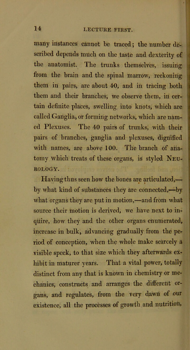 many instances cannot be traced; the number de- scribed depends much on the taste and dexterity of the anatomist. The trunks themselves, issuing from the brain and the spinal marrow, reckoning them in pairs, are about 40, and in tracing both them and their branches, we observe them, in cer- tain definite places, swelling into knots, which are called Ganglia, or forming networks, which are nam- ed Plexuses. The 40 pairs of trunks, with their pairs of branches, ganglia and plexuses, dignified with names, are above 100. The branch of ana- tomy which treats of these organs, is styled Neu- rology. Having thus seen how the bones are articulated,— by what kind of substances they are connected,—by what organs they are put in motion,—and from what source their motion is derived, we have next to in- quire, how they and the other organs enumerated, increase in bulk, advancing gradually from the pe- riod of conception, when the whole make scarcely a visible speck, to that size which they afterwards ex- hibit in maturer years. That a vital power, totally distinct from any that is known in chemistry or me- chanics, constructs and arranges the different or- gans, and regulates, from the very dawn of our existence, all the processes of growth and nutrition.