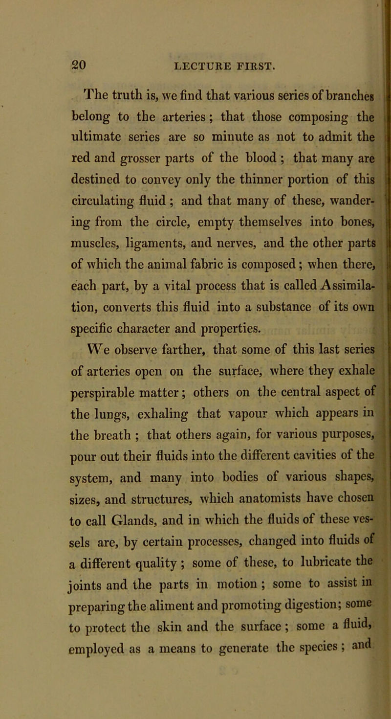 The truth is, we find that various series of branches belong to the arteries ; that those composing the ultimate series are so minute as not to admit the red and grosser parts of the blood ; that many are destined to convey only the thinner portion of this circulating fluid ; and that many of these, wander- ing from the circle, empty themselves into bones, muscles, ligaments, and nerves, and the other parts of which the animal fabric is composed; when there, each part, by a vital process that is called Assimila- tion, converts this fluid into a substance of its own specific character and properties. We observe farther, that some of this last series of arteries open on the surface, where they exhale perspirable matter; others on the central aspect of the lungs, exhaling that vapour which appears in the breath ; that others again, for various purposes, pour out their fluids into the different cavities of the system, and many into bodies of various shapes, sizes, and structures, which anatomists have chosen to call Glands, and in which the fluids of these ves- sels are, by certain processes, changed into fluids of a different quality ; some of these, to lubricate the joints and the parts in motion ; some to assist in preparing the aliment and promoting digestion; some to protect the skin and the surface; some a fluid, employed as a means to generate the species ; and