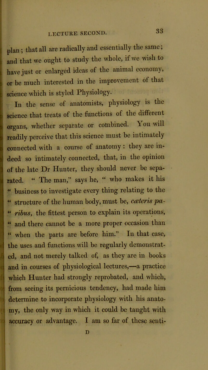 plan ; that all are radically and essentially the same; and that we ought to study the whole, if we wish to have just or enlarged ideas of the animal economy, or be much interested in the improvement of that i science which is styled Physiology. : In the sense of anatomists, physiology is the i science that treats of the functions of the different i organs, whether separate or combined, ou will readily perceive that this science must be intimately ■ / connected with a course of anatomy : they are in- deed so intimately connected, that, in the opinion of the late Dr Hunter, they should never be sepa- rated. “ The man,” says he, “ who makes it his “ business to investigate every thing relating to the “ structure of the human body, must be, cater is pa- “ ribus, the fittest person to explain its operations, “ and there cannot be a more proper occasion than “ when the parts are before him.” In that case, the uses and functions will be regularly demonstrat- ed, and not merely talked of, as they are in books and in courses of physiological lectures,—a practice which Hunter had strongly reprobated, and which, from seeing its pernicious tendency, had made him determine to incorporate physiology with his anato- my, the only way in which it could be taught with accuracy or advantage. I am so far of these senti- D