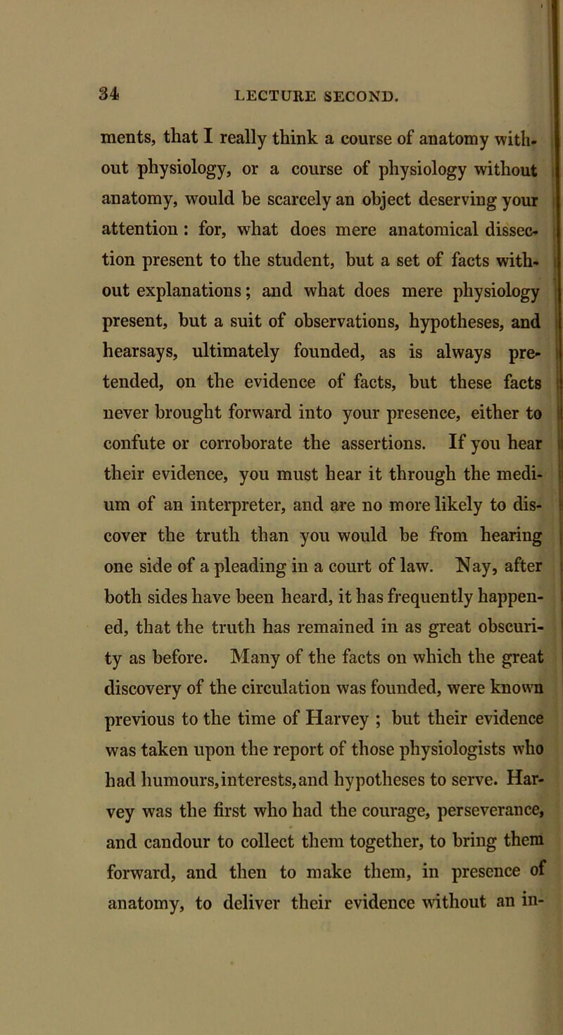 ments, that I really think a course of anatomy with- out physiology, or a course of physiology without anatomy, would be scarcely an object deserving your attention : for, what does mere anatomical dissec- tion present to the student, but a set of facts with- out explanations; and what does mere physiology present, but a suit of observations, hypotheses, and hearsays, ultimately founded, as is always pre- tended, on the evidence of facts, but these facts never brought forward into your presence, either to confute or corroborate the assertions. If you hear their evidence, you must hear it through the medi- um of an interpreter, and are no more likely to dis- cover the truth than you would be from hearing one side of a pleading in a court of law. Nay, after both sides have been heard, it has frequently happen- ed, that the truth has remained in as great obscuri- ty as before. Many of the facts on which the great discovery of the circulation was founded, were known previous to the time of Harvey ; but their evidence was taken upon the report of those physiologists who had humours,interests, and hypotheses to serve. Har- vey was the first who had the courage, perseverance, and candour to collect them together, to bring them forward, and then to make them, in presence of anatomy, to deliver their evidence without an in-