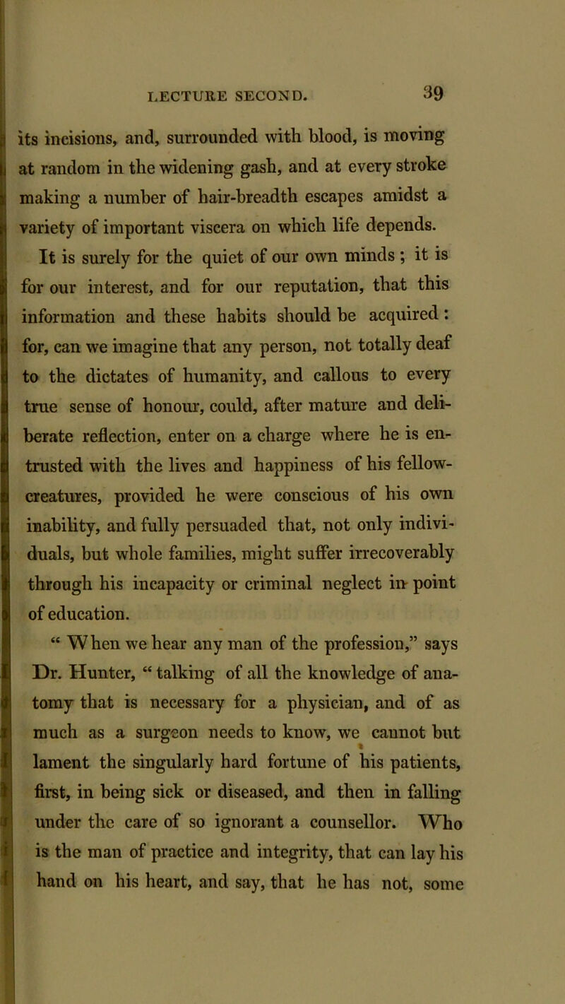 its incisions, and, surrounded with blood, is moving at random in the widening gash, and at every stroke making a number of hair-breadth escapes amidst a variety of important viscera on which life depends. It is surely for the quiet of our own minds; it is for our interest, and for our reputation, that this information and these habits should be acquired: for, can we imagine that any person, not totally deaf to the dictates of humanity, and callous to every true sense of honour, could, after mature and deli- berate reflection, enter on a charge where he is en- trusted w7ith the lives and happiness of his fellow- creatures, provided he were conscious of his own inability, and fully persuaded that, not only indivi- duals, but whole families, might suffer irrecoverably through his incapacity or criminal neglect in point of education. “ When we hear any man of the profession,” says Dr. Hunter, “ talking of all the knowledge of ana- tomy that is necessary for a physician, and of as much as a surgeon needs to know, we cannot but lament the singularly hard fortune of his patients, first, in being sick or diseased, and then in falling under the care of so ignorant a counsellor. Who is the man of practice and integrity, that can lay his hand on his heart, and say, that he has not, some