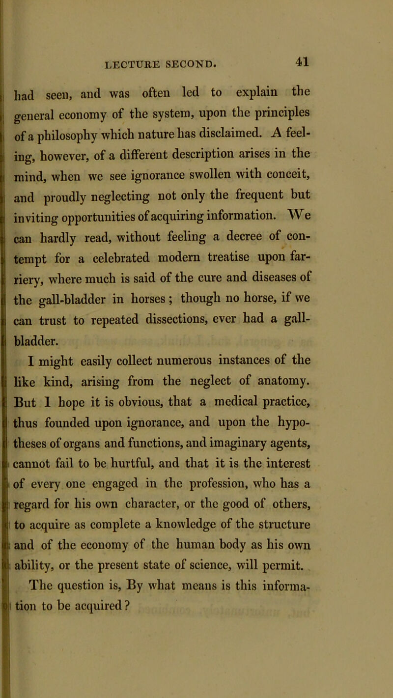 had seen, and was often led to explain the general economy of the system, upon the principles of a philosophy which nature has disclaimed. A feel- ing, however, of a different description arises in the mind, when we see ignorance swollen with conceit, and proudly neglecting not only the frequent but inviting opportunities of acquiring information. W e can hardly read, without feeling a decree of con- tempt for a celebrated modern treatise upon far- riery, where much is said of the cure and diseases of the gall-bladder in horses ; though no horse, if we can trust to repeated dissections, ever had a gall- bladder. I might easily collect numerous instances of the like kind, arising from the neglect of anatomy. But 1 hope it is obvious, that a medical practice, thus founded upon ignorance, and upon the hypo- theses of organs and functions, and imaginary agents, cannot fail to be hurtful, and that it is the interest of every one engaged in the profession, who has a regard for his own character, or the good of others, to acquire as complete a knowledge of the structure and of the economy of the human body as his own ability, or the present state of science, will permit. The question is. By what means is this informa- tion to be acquired ?