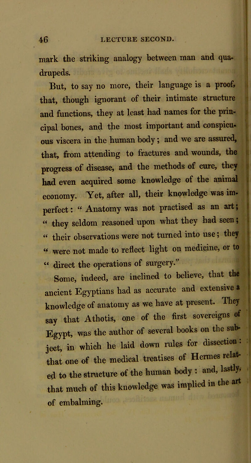 mark the striking analogy between man and qua- drupeds. But, to say no more, their language is a proof, that, though ignorant of their intimate structure and functions, they at least had names for the prin- cipal bones, and the most important and conspicu- ous viscera in the human body; and we are assured, that, from attending to fractures and wounds, the progress of disease, and the methods of cure, they had even acquired some knowledge of the animal economy. Yet, after all, their knowledge was ira- perfect: “ Anatomy was not practised as an art; « they seldom reasoned upon what they had seen; « their observations were not turned into use; they « were not made to reflect light on medicine, or to ic direct the operations of surgery. Some, indeed, are inclined to believe, that the ancient Egyptians had as accurate and extensive * knowledge of anatomy as we have at present. They say that Athotis, one of the first sovereigns of Egypt, was the author of several books on the sub- ject, in which he laid down rules for dissection : that one of the medical treatises of Hermes relat- ed to the structure of the human body : and, lastly, that much of this knowledge was implied m the art of embalming.