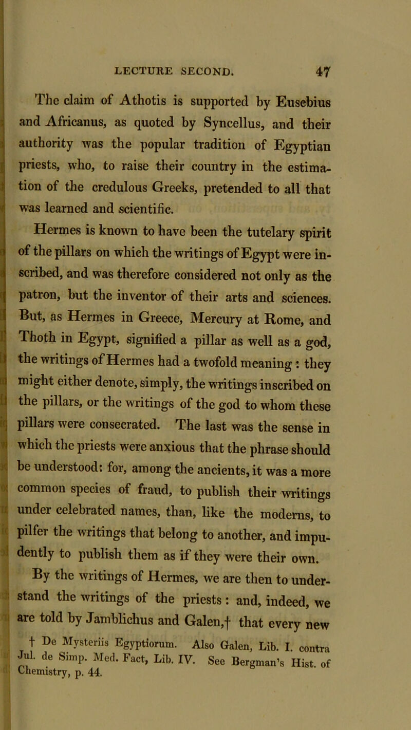 The claim of Athotis is supported by Eusebius and Africanus, as quoted by Syncellus, and their authority was the popular tradition of Egyptian priests, who, to raise their country in the estima- tion of the credulous Greeks, pretended to all that was learned and scientific. Hermes is known to have been the tutelary spirit of the pillars on which the writings of Egypt were in- scribed, and was therefore considered not only as the patron, but the inventor of their arts and sciences. But, as Hermes in Greece, Mercury at Home, and Thoth in Egypt, signified a pillar as well as a god, the writings of Hermes had a twofold meaning: they might either denote, simply, the writings inscribed on the pillars, or the writings of the god to whom these pillars were consecrated. The last was the sense in which the priests were anxious that the phrase should be understood: for, among the ancients, it was a more common species of fraud, to publish their writings under celebrated names, than, like the modems, to pilfer the writings that belong to another, and impu- I dently to publish them as if they were their own. By the writings of Hermes, we are then to under- stand the writings of the priests: and, indeed, we are told by Jambliclius and Galen,j that every new f De Mysteriis Egyptiorum. Also Galen, Lib. I. contra Jul. de Simp. Med. Fact, Lib. IV. See Bergman’s Hist, of Chemistry, p. 44.