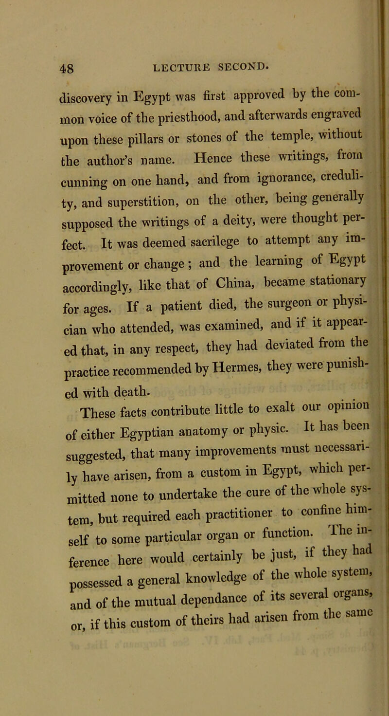 discovery in Egypt was first approved by the com- mon voice of the priesthood, and afterwards engraved upon these pillars or stones of the temple, without the author’s name. Hence these writings, from cunning on one hand, and from ignorance, creduli- ty, and superstition, on the other, being generally supposed the writings of a deity, were thought per- fect. It was deemed sacrilege to attempt any im- provement or change \ and the learning of Eg} pt accordingly, like that of China, became stationary for ages. If a patient died, the surgeon or physi- cian who attended, was examined, and if it appear- ed that, in any respect, they had deviated from the practice recommended by Hermes, they were punish- ed with death. These facts contribute little to exalt our opinion of either Egyptian anatomy or physic. It has been suggested, that many improvements must necessari- ly have arisen, from a custom in Egypt, which per- mitted none to undertake the cure of the whole sys- tem, but required each practitioner to confine him- self to some particular organ or function. The in- ference here would certainly be just, if they had possessed a general knowledge of the whole system, and of the mutual dependance of its several organs, or, if this custom of theirs had arisen from the same