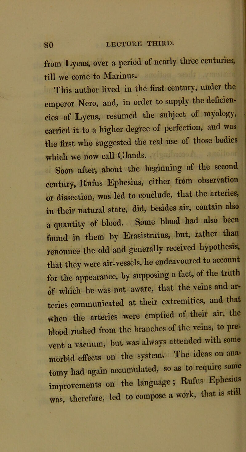 from Lycus, over a period of nearly three centuries, till we come to Marinus. This author lived in the first century, under the emperor Nero, and, in order to supply the deficien- cies of Lycus, resumed the subject of myology, carried it to a higher degree of perfection, and was the first who suggested the real use of those bodies which we now call Glands. Soon after, about the beginning of the second century, Rufus Ephesius, either from observation or dissection, was led to conclude, that the arteries, in their natural state, did, besides air, contain also a quantity of blood. Some blood had also been found in them by Erasistratus, but, rather than renounce the old and generally received hypothesis, that they were air-vessels, he endeavoured to account for the appearance, by supposing a fact, of the truth of which he was not aware, that the veins and ar- teries communicated at their extremities, and that when the arteries were emptied of their air, the blood rushed from the branches of the veins, to pre- vent a vacuum, but was always attended with some morbid effects on the system. The ideas on ana- tomy had again accumulated, so as to require some improvements on the language; Rufus Ephesius was, therefore, led to compose a work, that is still