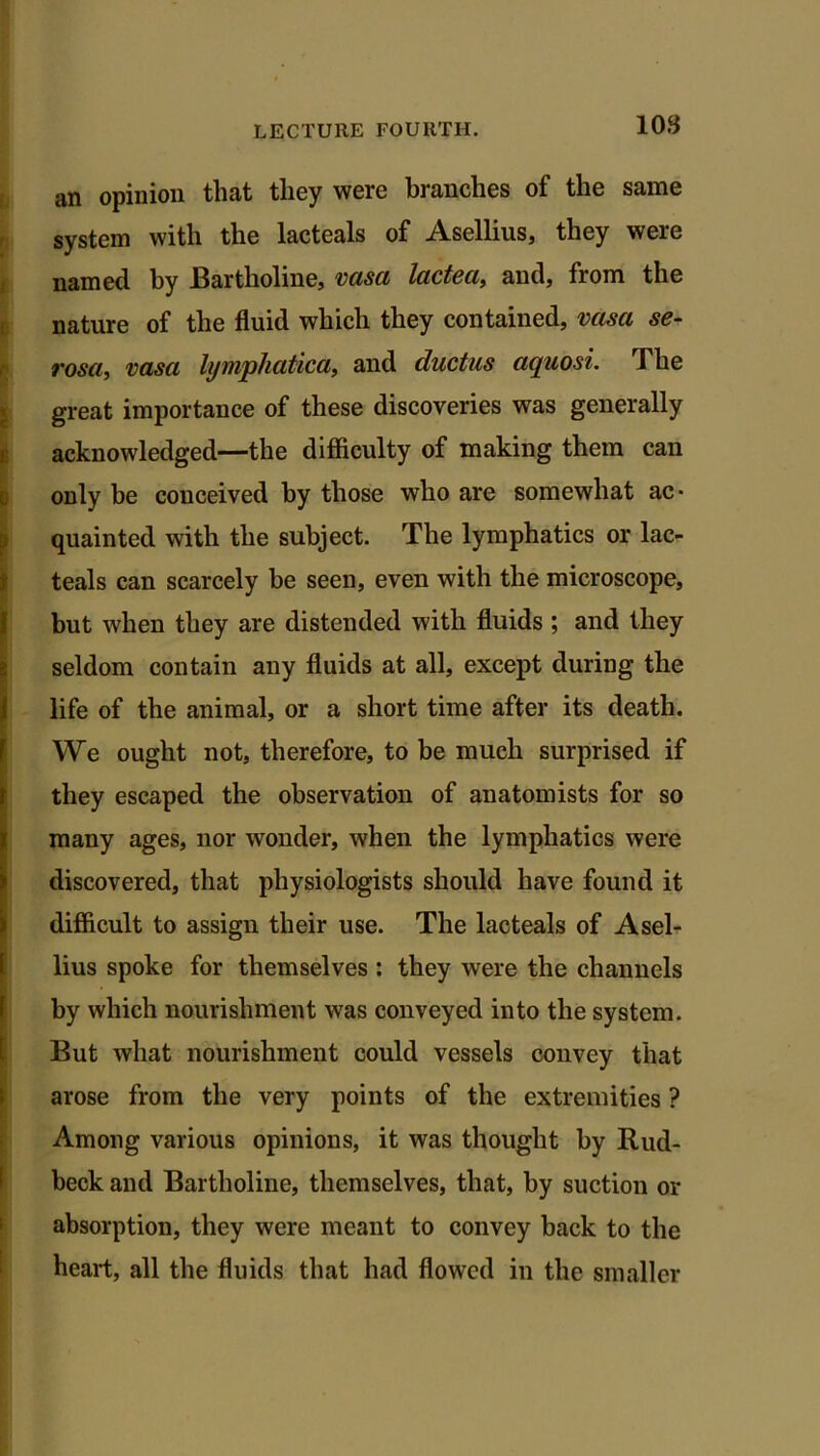 an opinion that they were branches of the same system with the lacteals of Asellius, they were named by Bartholine, vasa lactea, and, from the nature of the fluid which they contained, vasa se- rosa, vasa lymphatica, and ductus aquosi. The great importance of these discoveries was generally acknowledged—the difficulty of making them can only be conceived by those who are somewhat ac- quainted with the subject. The lymphatics or lac- teals can scarcely be seen, even with the microscope, but when they are distended with fluids ; and they seldom contain any fluids at all, except during the life of the animal, or a short time after its death. We ought not, therefore, to be much surprised if they escaped the observation of anatomists for so many ages, nor wonder, when the lymphatics were discovered, that physiologists should have found it difficult to assign their use. The lacteals of Asel- lius spoke for themselves : they were the channels by which nourishment was conveyed into the system. But what nourishment could vessels convey that arose from the very points of the extremities ? Among various opinions, it was thought by Rud- beck and Bartholine, themselves, that, by suction or absorption, they were meant to convey back to the heart, all the fluids that had flowed in the smaller