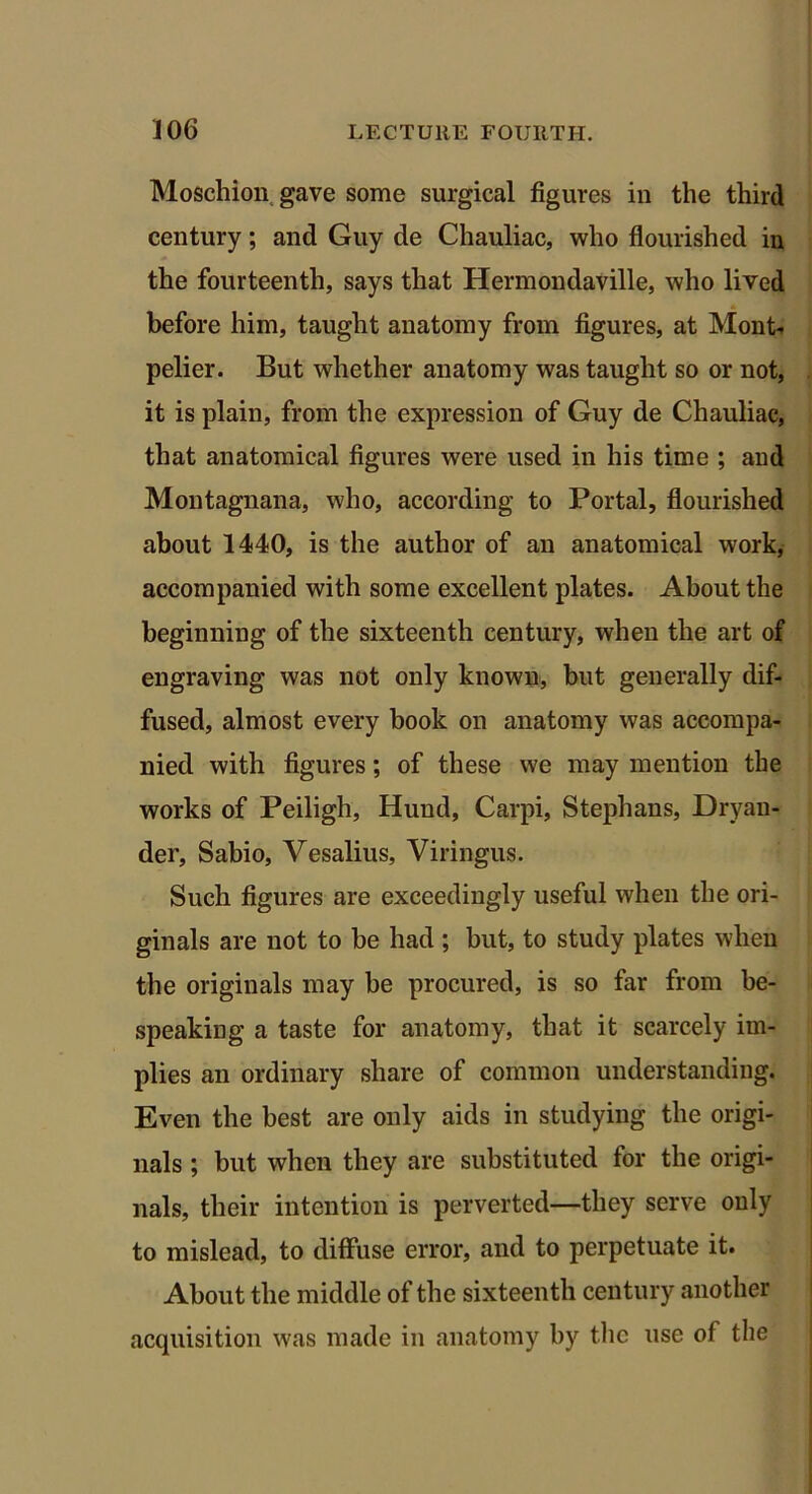 Moschion gave some surgical figures in the third century; and Guy de Chauliac, who flourished in the fourteenth, says that Hermondaville, who lived before him, taught anatomy from figures, at Mont- pelier. But whether anatomy was taught so or not, it is plain, from the expression of Guy de Chauliac, that anatomical figures were used in his time ; and Montagnana, who, according to Portal, flourished about 1440, is the author of an anatomical work, accompanied with some excellent plates. About the beginning of the sixteenth century, when the art of engraving was not only known, but generally dif- fused, almost every book on anatomy was accompa- nied with figures; of these we may mention the works of Peiligh, Hund, Carpi, Stephans, Dryan- der, Sabio, Vesalius, Viringus. Such figures are exceedingly useful when the ori- ginals are not to be had ; but, to study plates when the originals may be procured, is so far from be- speaking a taste for anatomy, that it scarcely im- plies an ordinary share of common understanding. Even the best are only aids in studying the origi- nals ; but when they are substituted for the origi- nals, their intention is perverted—they serve only to mislead, to diffuse error, and to perpetuate it. About the middle of the sixteenth century another acquisition was made in anatomy by the use of the