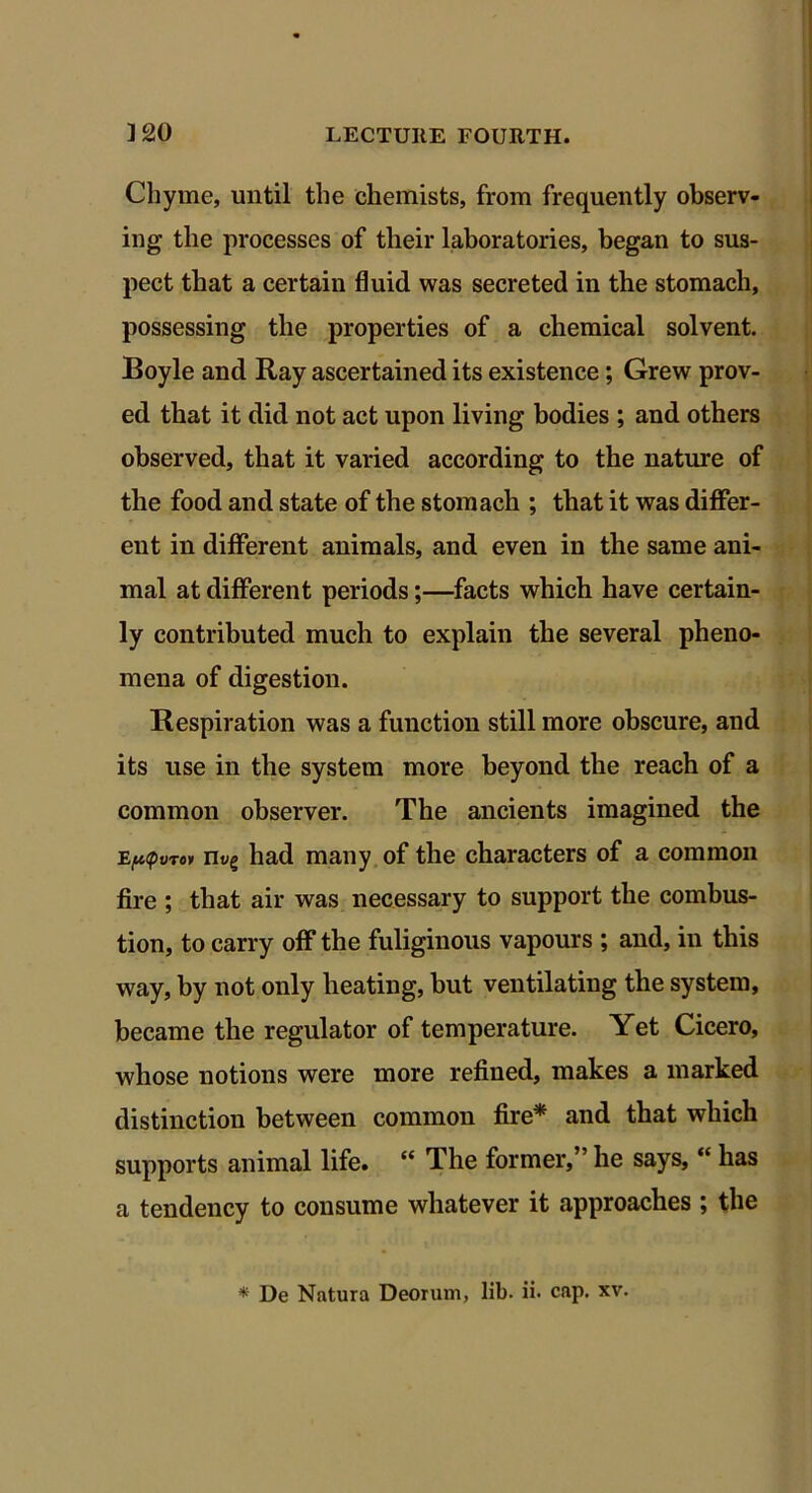 Chyme, until the chemists, from frequently observ- ing the processes of their laboratories, began to sus- pect that a certain fluid was secreted in the stomach, possessing the properties of a chemical solvent. Boyle and Ray ascertained its existence; Grew prov- ed that it did not act upon living bodies ; and others observed, that it varied according to the nature of the food and state of the stomach ; that it was differ- ent in different animals, and even in the same ani- mal at different periods;—facts which have certain- ly contributed much to explain the several pheno- mena of digestion. Respiration was a function still more obscure, and its use in the system more beyond the reach of a common observer. The ancients imagined the mg had many of the characters of a common fire ; that air was necessary to support the combus- tion, to carry off the fuliginous vapours ; and, in this way, by not only heating, but ventilating the system, became the regulator of temperature. Yet Cicero, whose notions were more refined, makes a marked distinction between common fire* and that which supports animal life. “ The former,” he says, “ has a tendency to consume whatever it approaches ; the * De Natura Deorum, lib. ii. cap. xv.