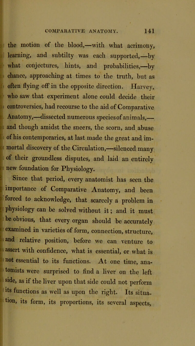 the motion of the blood,—with what acrimony, learning, and subtilty was each supported,—by what conjectures, hints, and probabilities,—by chance, approaching at times to the truth, but as often flying off1 in the opposite direction. Harvey, who saw that experiment alone could decide their controversies, had recourse to the aid of Comparative Anatomy,—dissected numerous speciesof animals,— and though amidst the sneers, the scorn, and abuse of his contemporaries, at last made the great and im- mortal discovery of the Circulation,—silenced many of their groundless disputes, and laid an entirely new foundation for Physiology. Since that period, every anatomist has seen the importance of Comparative Anatomy, and been forced to acknowledge, that scarcely a problem in physiology can be solved without it; and it must be obvious, that every organ should be accurately examined in varieties of form, connection, structure, and relative position, before we can venture to assert with confidence, what is essential, or what is not essential to its functions. At one time, ana- tomists were surprised to find a liver on the left side, as if the liver upon that side could not perform its functions as well as upon the right. Its situa- tion, its form, its proportions, its several aspects,