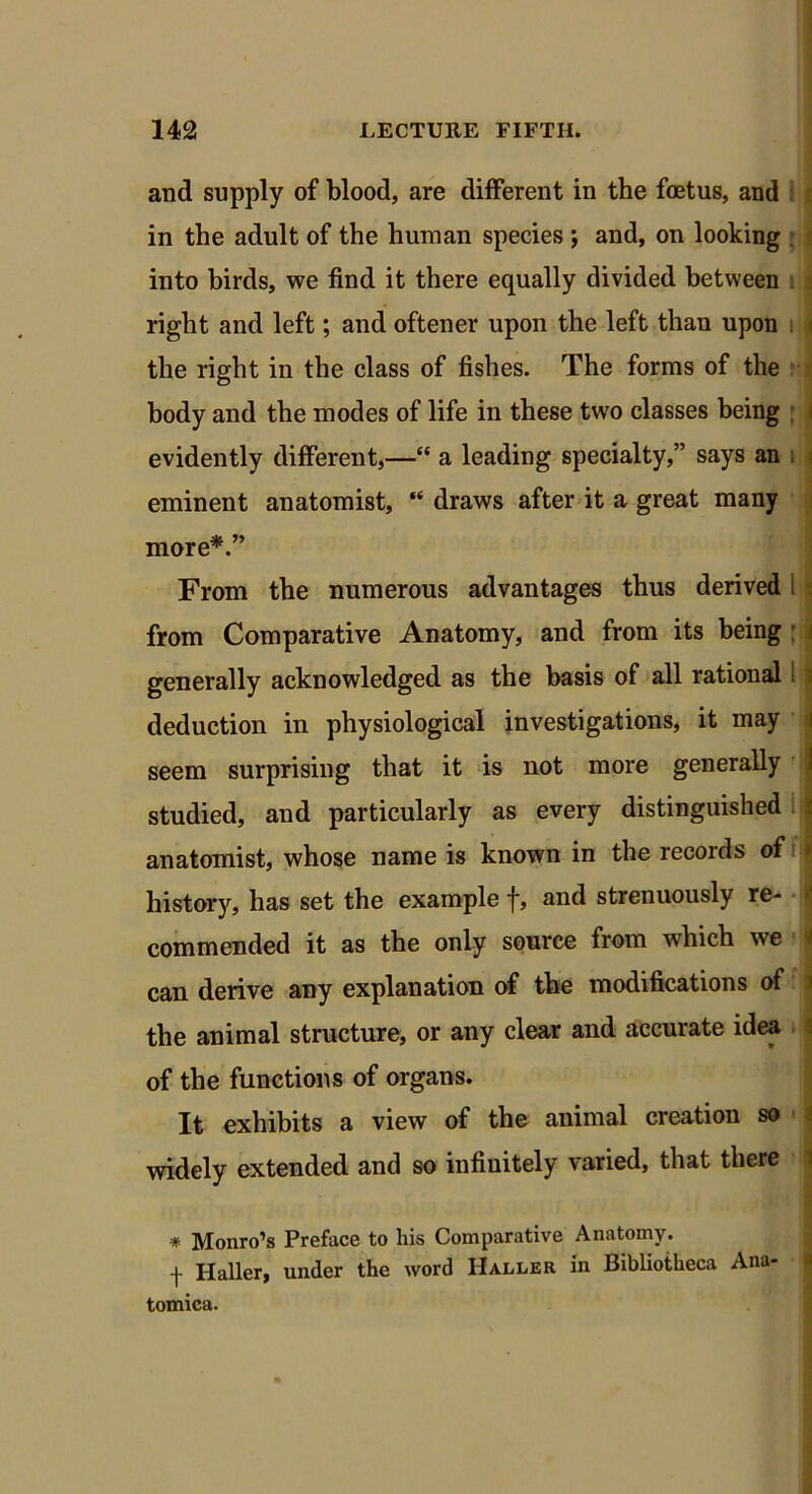 and supply of blood, are different in the foetus, and in the adult of the human species j and, on looking into birds, we find it there equally divided between right and left; and oftener upon the left than upon the right in the class of fishes. The forms of the body and the modes of life in these two classes being evidently different,—“ a leading specialty,” says an eminent anatomist, “ draws after it a great many more*.” From the numerous advantages thus derived i from Comparative Anatomy, and from its being : < generally acknowledged as the basis of all rational I : deduction in physiological investigations, it may seem surprising that it is not more generally studied, and particularly as every distinguished j anatomist, whose name is known in the records of jj history, has set the example f, and strenuously re- commended it as the only source from which we 9 can derive any explanation of the modifications of j the animal structure, or any clear and accurate idea of the functions of organs. It exhibits a view of the animal creation so widely extended and so infinitely varied, that there # Monro’s Preface to Iris Comparative Anatomy. f Haller, under the word Haller in Bibliotheca Ana- tomies.