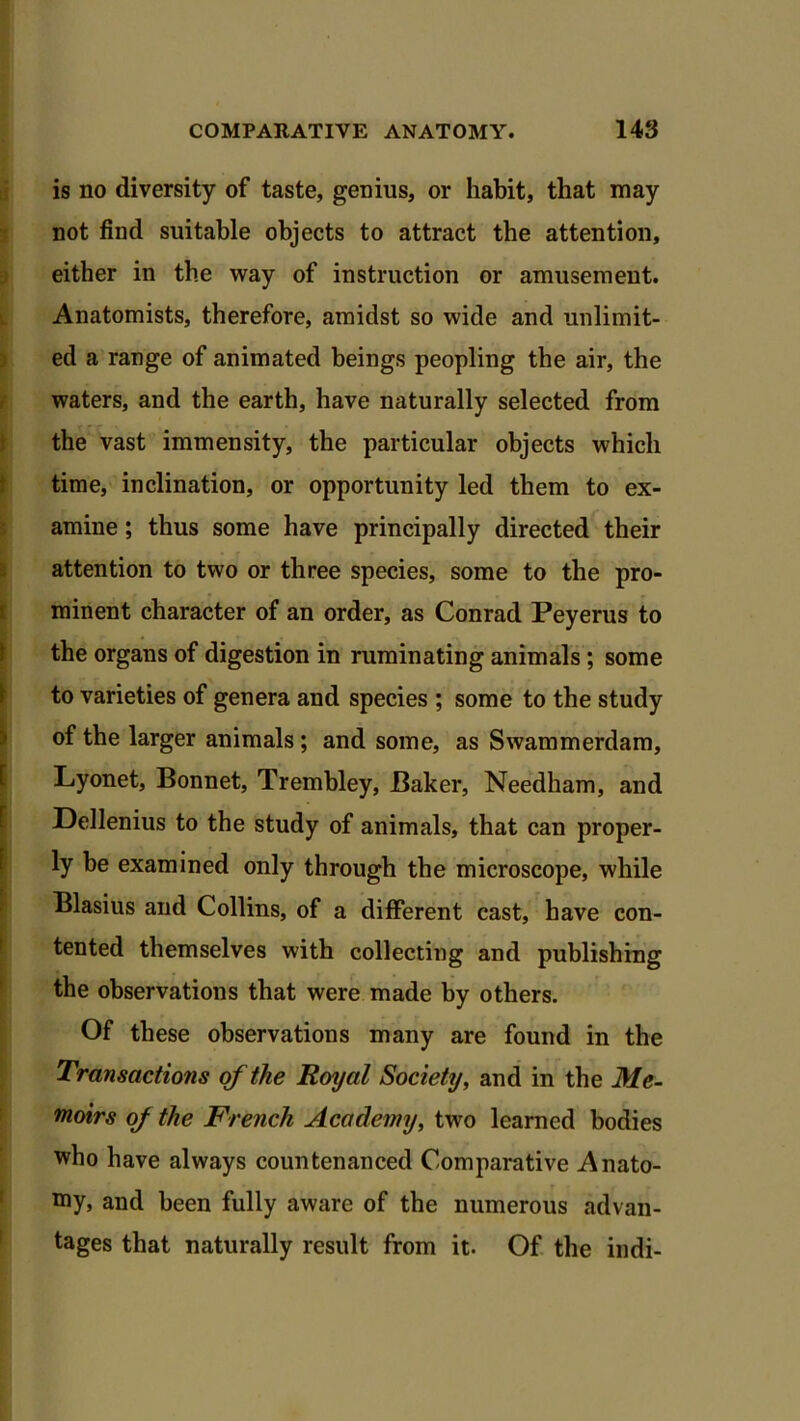 is no diversity of taste, genius, or habit, that may not find suitable objects to attract the attention, either in the way of instruction or amusement. Anatomists, therefore, amidst so wide and unlimit- ed a range of animated beings peopling the air, the waters, and the earth, have naturally selected from the vast immensity, the particular objects which time, inclination, or opportunity led them to ex- amine ; thus some have principally directed their attention to two or three species, some to the pro- minent character of an order, as Conrad Peyerus to the organs of digestion in ruminating animals; some to varieties of genera and species ; some to the study of the larger animals; and some, as Swammerdam, Lyonet, Bonnet, Trembley, Baker, Needham, and Dellenius to the study of animals, that can proper- ly be examined only through the microscope, while Blasius and Collins, of a different cast, have con- tented themselves with collecting and publishing the observations that were made by others. Of these observations many are found in the Transactions of the Royal Society, and in the Me- moirs of the French Academy, two learned bodies who have always countenanced Comparative Anato- my, and been fully aware of the numerous advan- tages that naturally result from it. Of the indi-