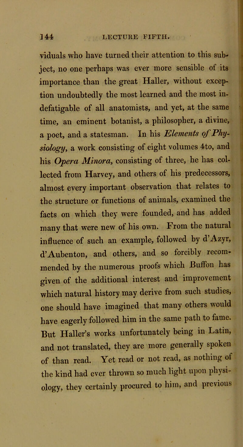 viduals who have turned their attention to this sub- ject, no one perhaps was ever more sensible of its importance than the great Haller, without excep- tion undoubtedly the most learned and the most in- defatigable of all anatomists, and yet, at the same time, an eminent botanist, a philosopher, a divine, a poet, and a statesman. In his Elements of Phy- siology, a work consisting of eight volumes 4to, and his Opera Minora, consisting of three, he has col- lected from Harvey, and others of his predecessors, almost every important observation that relates to the structure or functions of animals, examined the facts on which they were founded, and has added many that were new of his own. From the natural influence of such an example, followed by d’Azyr, d’Aubenton, and others, and so forcibly recom- mended by the numerous proofs which Buffon has given of the additional interest and improvement which natural history may derive from such studies, one should have imagined that many otheis would have eagerly followed him in the same path to fame. But Haller’s works unfortunately being in Latin, and not translated, they are more generally spoken of than read. Yet read or not read, as nothing of the kind had ever thrown so much light upon physi- ology, they certainly procured to him, and previous