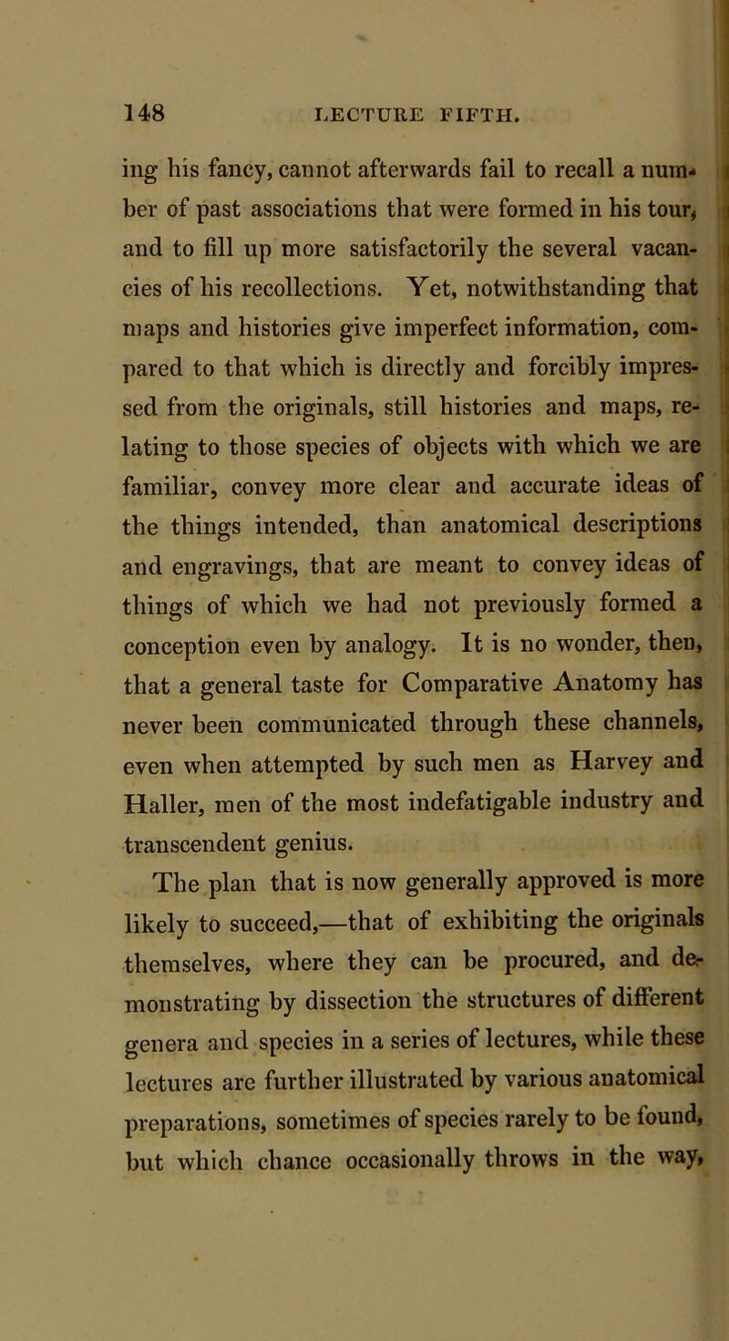 ing his fancy, cannot afterwards fail to recall a num- ber of past associations that were formed in his tour, and to fill up more satisfactorily the several vacan- cies of his recollections. Yet, notwithstanding that maps and histories give imperfect information, com- pared to that which is directly and forcibly impres- sed from the originals, still histories and maps, re- lating to those species of objects with which we are familiar, convey more clear and accurate ideas of the things intended, than anatomical descriptions and engravings, that are meant to convey ideas of things of which we had not previously formed a conception even by analogy. It is no wonder, then, that a general taste for Comparative Anatomy has never been communicated through these channels, even when attempted by such men as Harvey and Haller, men of the most indefatigable industry and transcendent genius. The plan that is now generally approved is more likely to succeed,—that of exhibiting the originals themselves, where they can be procured, and der monstrating by dissection the structures of different genera and species in a series of lectures, while these lectures are further illustrated by various anatomical preparations, sometimes of species rarely to be found, but which chance occasionally throws in the way,