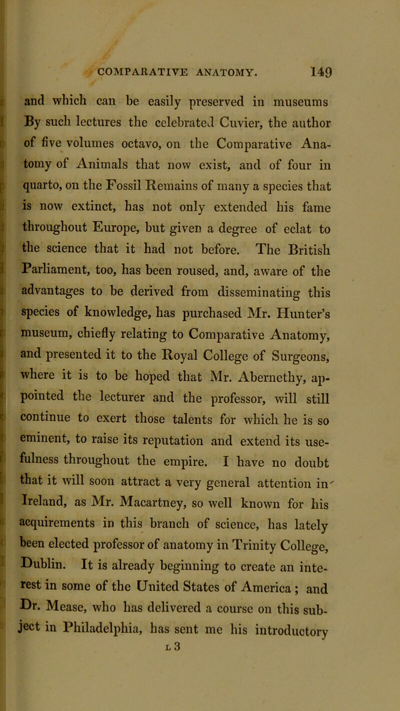and which can be easily preserved in museums By such lectures the celebrated Cuvier, the author of five volumes octavo, on the Comparative Ana- tomy of Animals that now exist, and of four in quarto, on the Fossil Remains of many a species that is now extinct, has not only extended his fame throughout Europe, but given a degree of eclat to the science that it had not before. The British Parliament, too, has been roused, and, aware of the advantages to be derived from disseminating this species of knowledge, has purchased Mr. Hunter’s museum, chiefly relating to Comparative Anatomy, and presented it to the Royal College of Surgeons, where it is to be hoped that Mr. Abernethy, ap- pointed the lecturer and the professor, will still continue to exert those talents for which he is so eminent, to raise its reputation and extend its use- fulness throughout the empire. I have no doubt that it will soon attract a very general attention in' Ireland, as Mr. Macartney, so well known for his acquirements in this branch of science, has lately been elected professor of anatomy in Trinity College, Dublin. It is already beginning to create an inte- rest in some of the United States of America ; and Dr. Mease, who has delivered a course on this sub- ject in Philadelphia, has sent me his introductory L 3