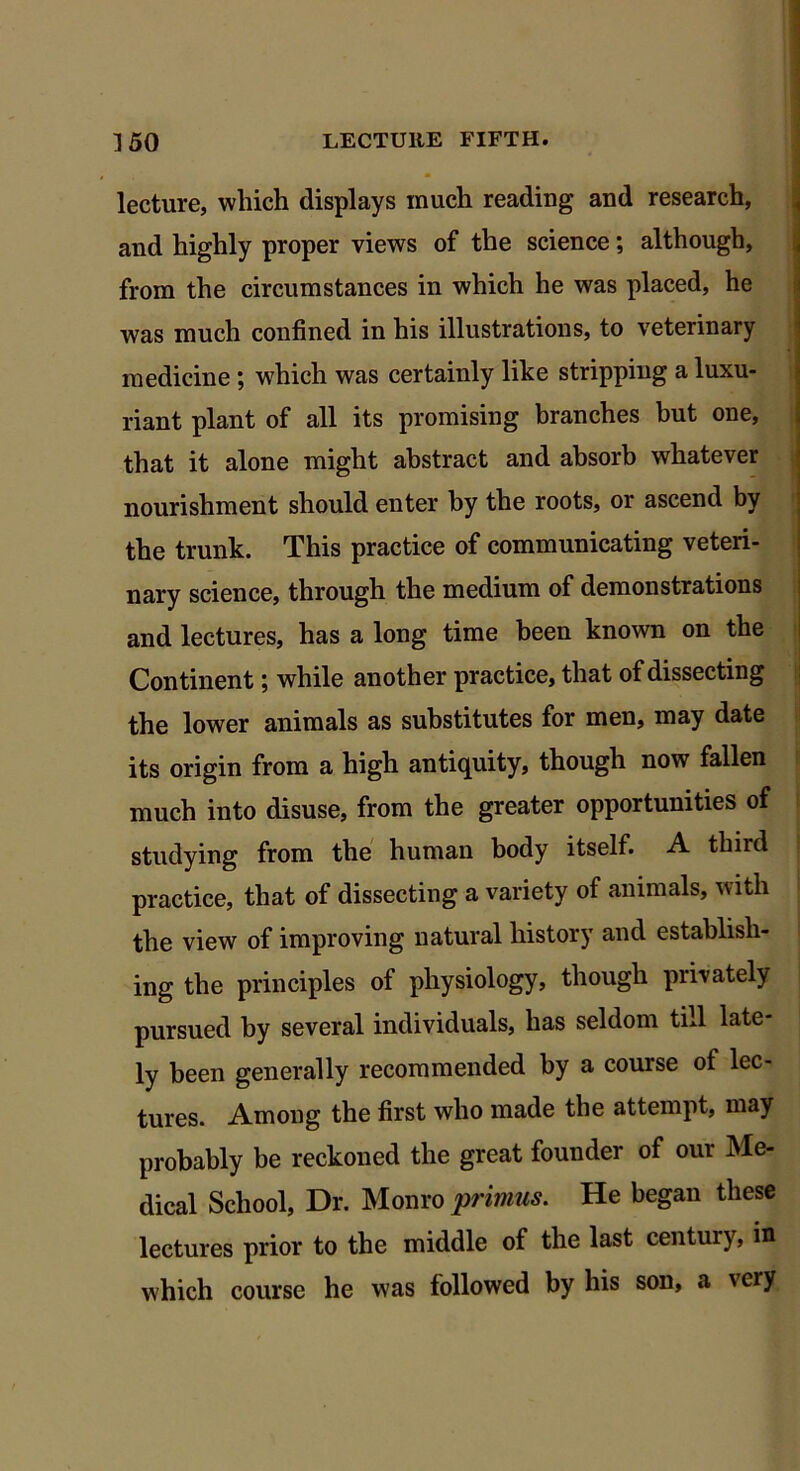 lecture, which displays much reading and research, and highly proper views of the science; although, from the circumstances in which he was placed, he was much confined in his illustrations, to veterinary medicine ; which was certainly like stripping a luxu- riant plant of all its promising branches but one, that it alone might abstract and absorb whatever nourishment should enter by the roots, or ascend by the trunk. This practice of communicating veteri- nary science, through the medium of demonstrations and lectures, has a long time been known on the Continent; while another practice, that of dissecting the lower animals as substitutes for men, may date its origin from a high antiquity, though now fallen much into disuse, from the greater opportunities of studying from the human body itself. A third practice, that of dissecting a variety of animals, with the view of improving natural history and establish- ing the principles of physiology, though privately pursued by several individuals, has seldom till late- ly been generally recommended by a course of lec- tures. Among the first who made the attempt, may probably be reckoned the great founder of our Me- dical School, Dr. Monro primus. He began these lectures prior to the middle of the last century, in which course he was followed by his son, a very