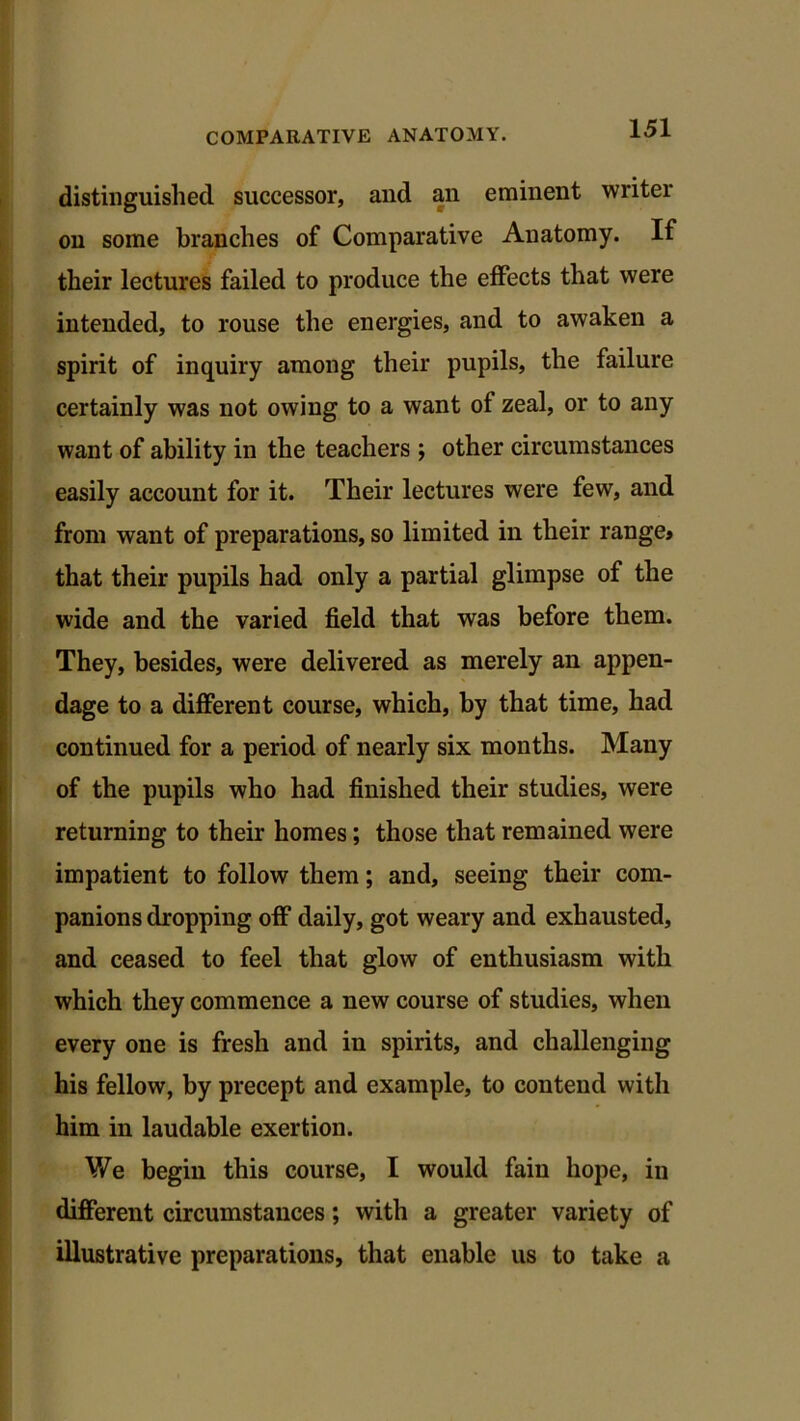 distinguished successor, and an eminent writer on some branches of Comparative Anatomy. If their lectures failed to produce the effects that were intended, to rouse the energies, and to awaken a spirit of inquiry among their pupils, the failure certainly was not owing to a want of zeal, or to any want of ability in the teachers ; other circumstances easily account for it. Their lectures were few, and from want of preparations, so limited in their range* that their pupils had only a partial glimpse of the wide and the varied field that was before them. They, besides, were delivered as merely an appen- dage to a different course, which, by that time, had continued for a period of nearly six months. Many of the pupils who had finished their studies, were returning to their homes; those that remained were impatient to follow them; and, seeing their com- panions dropping off daily, got weary and exhausted, and ceased to feel that glow of enthusiasm with which they commence a new course of studies, when every one is fresh and in spirits, and challenging his fellow, by precept and example, to contend with him in laudable exertion. We begin this course, I would fain hope, in different circumstances; with a greater variety of illustrative preparations, that enable us to take a