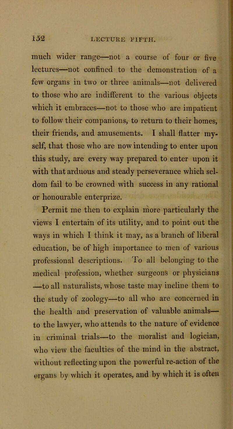 much wider range—not a course of four or five lectures—not confined to the demonstration of a few organs in two or three animals—not delivered to those who are indifferent to the various objects which it embraces—not to those who are impatient to follow their companions, to return to their homes, their friends, and amusements. I shall flatter my- self, that those who are now intending to enter upon this study, are every way prepared to enter upon it with that arduous and steady perseverance which sel- dom fail to he crowned with success in any rational or honourable enterprize. Permit me then to explain more particularly the views I entertain of its utility, and to point out the ways in which I think it may, as a branch of liberal education, be of high importance to men of various professional descriptions. To all belonging to the medical profession, whether surgeons or physicians —to all naturalists, whose taste may incline them to the study of zoology—to all who are concerned in the health and preservation of valuable animals— to the lawyer, who attends to the nature of evidence in criminal trials—to the moralist and logician, who view the faculties of the mind in the abstract, without reflecting upon the powerful re-action of the organs by which it operates, and by which it is often