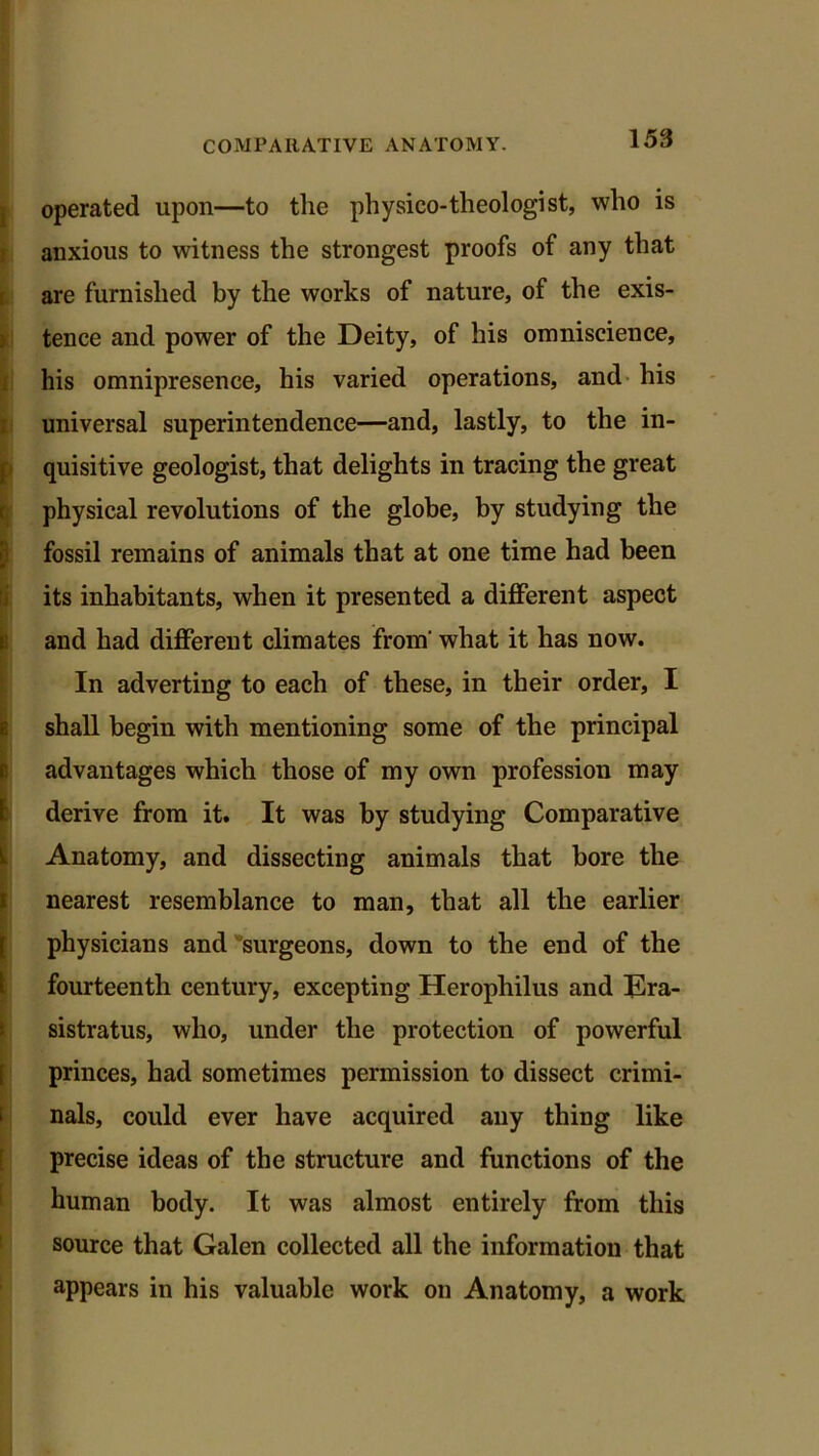 operated upon—to the physico-theologist, who is anxious to witness the strongest proofs of any that are furnished by the works of nature, of the exis- tence and power of the Deity, of his omniscience, his omnipresence, his varied operations, and his universal superintendence—and, lastly, to the in- quisitive geologist, that delights in tracing the great physical revolutions of the globe, by studying the fossil remains of animals that at one time had been its inhabitants, when it presented a different aspect and had different climates from' what it has now. - In adverting to each of these, in their order, I [shall begin with mentioning some of the principal advantages which those of my own profession may derive from it. It was by studying Comparative Anatomy, and dissecting animals that bore the ! nearest resemblance to man, that all the earlier physicians and surgeons, down to the end of the fourteenth century, excepting Herophilus and Era- sistratus, who, under the protection of powerful princes, had sometimes permission to dissect crimi- nals, could ever have acquired any thing like precise ideas of the structure and functions of the human body. It was almost entirely from this source that Galen collected all the information that appears in his valuable work on Anatomy, a work