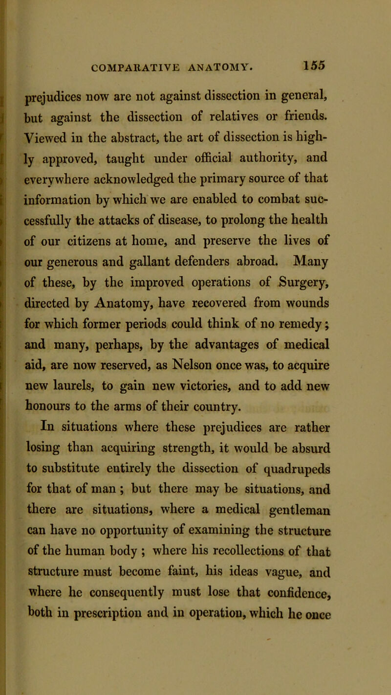 prejudices now are not against dissection in general, but against the dissection of relatives or friends. Viewed in the abstract, the art of dissection is high- ly approved, taught under official authority, and everywhere acknowledged the primary source of that information by which we are enabled to combat suc- cessfully the attacks of disease, to prolong the health !of our citizens at home, and preserve the lives of our generous and gallant defenders abroad. Many of these, by the improved operations of Surgery, directed by Anatomy, have recovered from wounds for which former periods could think of no remedy; and many, perhaps, by the advantages of medical aid, are now reserved, as Nelson once was, to acquire new laurels, to gain new victories, and to add new honours to the arms of their country. In situations where these prejudices are rather losing than acquiring strength, it would be absurd to substitute entirely the dissection of quadrupeds for that of man ; but there may be situations, and there are situations, where a medical gentleman can have no opportunity of examining the structure of the human body ; where his recollections of that structure must become faint, his ideas vague, and where he consequently must lose that confidence, both in prescription and in operation, which he once