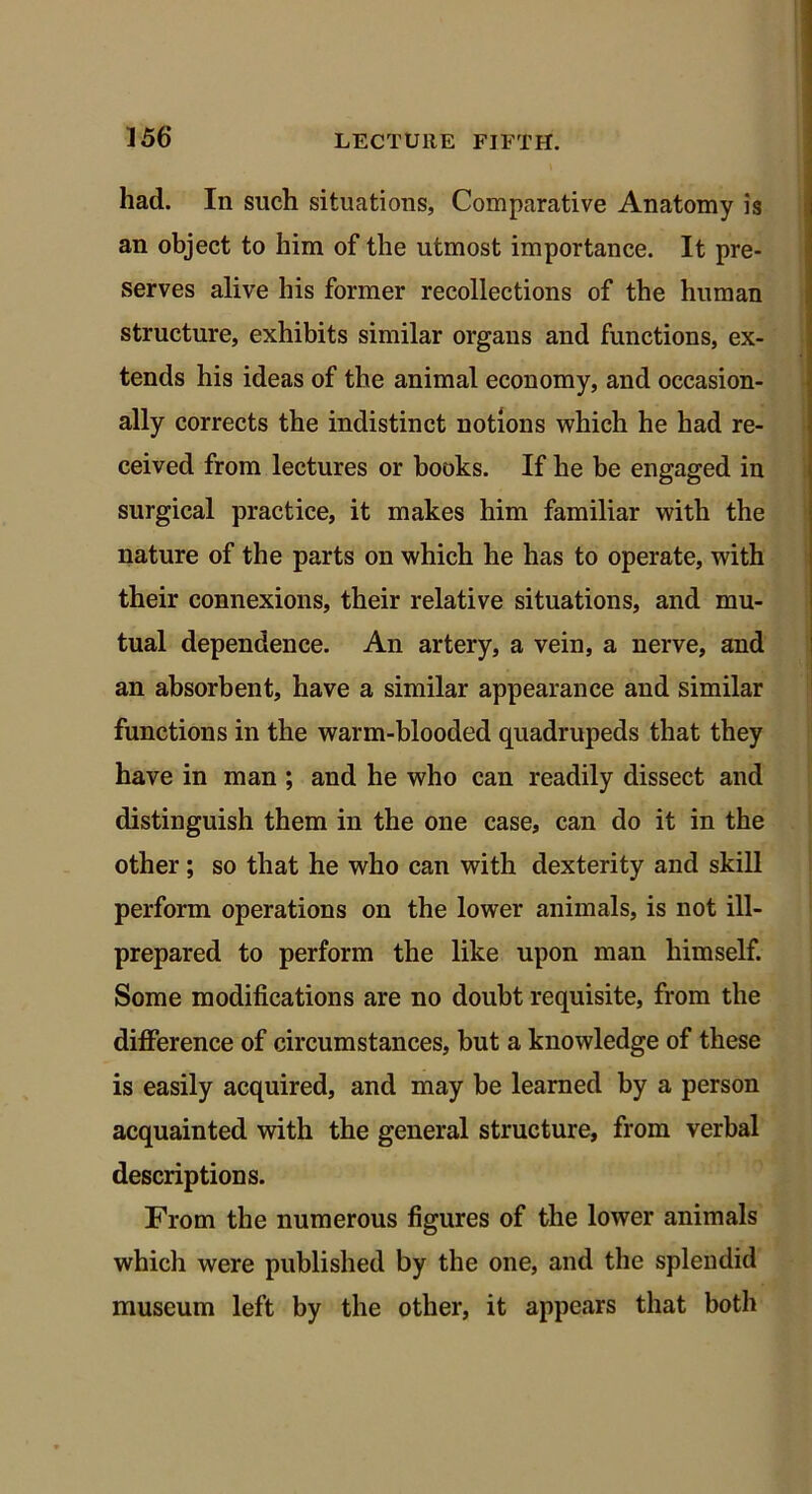 had. In such situations, Comparative Anatomy is an object to him of the utmost importance. It pre- serves alive his former recollections of the human structure, exhibits similar organs and functions, ex- tends his ideas of the animal economy, and occasion- ally corrects the indistinct notions which he had re- ceived from lectures or books. If he be engaged in surgical practice, it makes him familiar with the nature of the parts on which he has to operate, with their connexions, their relative situations, and mu- tual dependence. An artery, a vein, a nerve, and an absorbent, have a similar appearance and similar functions in the warm-blooded quadrupeds that they have in man ; and he who can readily dissect and distinguish them in the one case, can do it in the other; so that he who can with dexterity and skill perform operations on the lower animals, is not ill- prepared to perform the like upon man himself. Some modifications are no doubt requisite, from the difference of circumstances, but a knowledge of these is easily acquired, and may be learned by a person acquainted with the general structure, from verbal descriptions. From the numerous figures of the lower animals which were published by the one, and the splendid museum left by the other, it appears that both