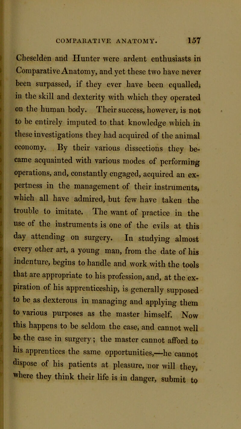 Cheselden and Hunter were ardent enthusiasts in Comparative Anatomy, and yet these two have never been surpassed, if they ever have been equalled* in the skill and dexterity with which they operated on the human body. Their success, however, is not to be entirely imputed to that knowledge which in these investigations they had acquired of the animal economy. By their various dissections they be- came acquainted with various modes of performing operations, and, constantly engaged, acquired an ex- pertness in the management of their instruments* which all have admired, but few have taken the trouble to imitate. The want of practice in the use of the instruments is one of the evils at this day attending on surgery. In studying almost every other art, a young man, from the date of his indenture, begins to handle and work with the tools that are appropriate to his profession, and, at the ex- piration of his apprenticeship, is generally supposed to be as dexterous in managing and applying them to various purposes as the master himself. Now this happens to be seldom the case, and cannot well be the case in surgery; the master cannot afford to his apprentices the same opportunities,—he cannot dispose of his patients at pleasure, nor will they, where they think their life is in danger, submit to