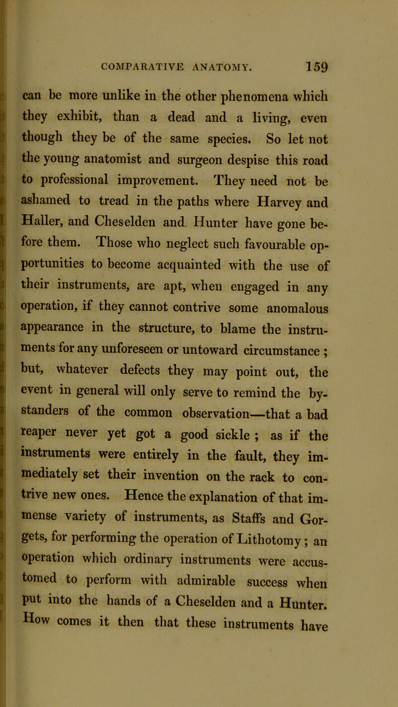 can be more unlike in the other phenomena which they exhibit, than a dead and a living, even though they be of the same species. So let not the young anatomist and surgeon despise this road . to professional improvement. They need not be ashamed to tread in the paths where Harvey and Haller, and Cheselden and Hunter have gone be- fore them. Those who neglect such favourable op- portunities to become acquainted with the use of their instruments, are apt, when engaged in any operation, if they cannot contrive some anomalous appearance in the structure, to blame the instru- ments for any unforeseen or untoward circumstance ; but, whatever defects they may point out, the event in general will only serve to remind the by- standers of the common observation—that a bad reaper never yet got a good sickle ; as if the instruments were entirely in the fault, they im- mediately set their invention on the rack to con- trive new ones. Hence the explanation of that im- mense variety of instruments, as Staffs and Gor- gets, for performing the operation of Lithotomy ; an operation which ordinary instruments were accus- tomed to perform with admirable success when put into the hands of a Cheselden and a Hunter. How comes it then that these instruments have