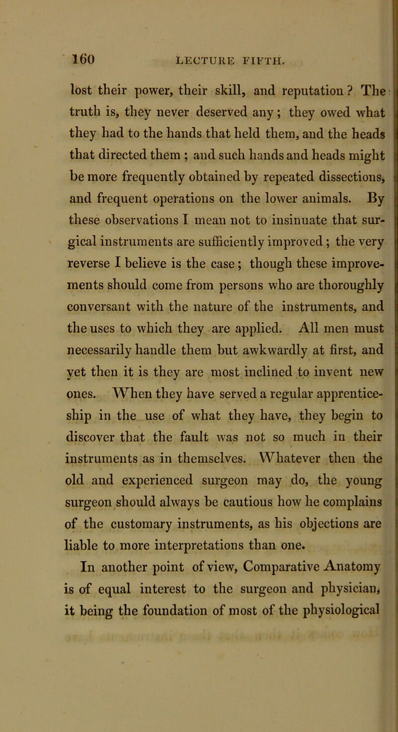 lost their power, their skill, and reputation ? The truth is, they never deserved any; they owed what they had to the hands that held them, and the heads that directed them ; and such hands and heads might be more frequently obtained by repeated dissections, and frequent operations on the lower animals. By these observations I mean not to insinuate that sur- gical instruments are sufficiently improved; the very reverse I believe is the case; though these improve- ments should come from persons who are thoroughly conversant with the nature of the instruments, and the uses to which they are applied. All men must necessarily handle them but awkwardly at first, and yet then it is they are most inclined to invent new ones. When they have served a regular apprentice- ship in the use of what they have, they begin to discover that the fault was not so much in their instruments as in themselves. Whatever then the old and experienced surgeon may do, the young surgeon should always be cautious how he complains of the customary instruments, as his objections are liable to more interpretations than one. In another point of view, Comparative Anatomy is of equal interest to the surgeon and physician, it being the foundation of most of the physiological